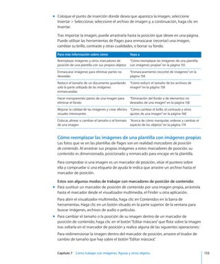 Capítulo 7    Cómo trabajar con imágenes, figuras y otros objetos	 155
Coloque el punto de inserción donde desea que aparezca la imagen, seleccionemm
Insertar  Seleccionar, seleccione el archivo de imagen y, a continuación, haga clic en
Insertar.
Tras importar la imagen, puede arrastrarla hasta la posición que desee en una página.
Puede utilizar las herramientas de Pages para enmascarar (recortar) una imagen,
cambiar su brillo, contraste y otras cualidades, o borrar su fondo.
Para más información sobre cómo Vaya a
Reemplazar imágenes y otros marcadores de
posición de una plantilla con sus propios objetos
“Cómo reemplazar las imágenes de una plantilla
con imágenes propias” en la página 155
Enmascarar imágenes para eliminar partes no
deseadas
“Enmascaramiento (recorte) de imágenes” en la
página 156
Reducir el tamaño de un documento guardando
solo la parte utilizada de las imágenes
enmascaradas
“Cómo reducir el tamaño de los archivos de
imagen” en la página 158
Hacer transparentes partes de una imagen para
eliminar el fondo
“Eliminación del fondo o de elementos no
deseados de una imagen” en la página 158
Mejorar la calidad de las imágenes y crear efectos
visuales interesantes
“Cómo cambiar el brillo, el contraste y otros
ajustes de una imagen” en la página 160
Colocar, alinear o cambiar el tamaño o el formato
de una imagen
“Acerca de cómo manipular, ordenar y cambiar el
aspecto de los objetos” en la página 174
Cómo reemplazar las imágenes de una plantilla con imágenes propias
Las fotos que ve en las plantillas de Pages son en realidad marcadores de posición
de contenido. Al arrastrar sus propias imágenes a estos marcadores de posición, su
contenido es dimensionado, posicionado y enmarcado para encajar en la plantilla.
Para comprobar si una imagen es un marcador de posición, sitúe el puntero sobre
ella y compruebe si una etiqueta de ayuda le indica que arrastre un archivo hasta el
marcador de posición.
Estos son algunos modos de trabajar con marcadores de posición de contenido:
Para sustituir un marcador de posición de contenido por una imagen propia, arrástrelamm
hasta el marcador desde el visualizador multimedia, el Finder u otra aplicación.
Para abrir el visualizador multimedia, haga clic en Contenidos en la barra de
herramientas. Haga clic en un botón situado en la parte superior de la ventana para
buscar imágenes, archivos de audio o películas.
Para cambiar el tamaño o la posición de su imagen dentro de un marcador demm
posición de contenido, haga clic en el botón“Editar máscara”que flota sobre la imagen
tras soltarla en el marcador de posición y realice alguna de las siguientes operaciones:
Para redimensionar la imagen dentro del marcador de posición, arrastre el tirador de
cambio de tamaño que hay sobre el botón“Editar máscara”.
 