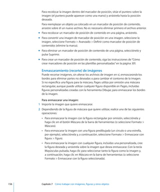 Para recolocar la imagen dentro del marcador de posición, sitúe el puntero sobre la
imagen (el puntero puede aparecer como una mano) y arrástrela hasta la posición
deseada.
Para reemplazar un objeto ya colocado en un marcador de posición de contenido,
arrastre sobre él un nuevo archivo. No es necesario eliminar primero el archivo anterior.
Para recolocar un marcador de posición de contenido en una página, arrástrelo.mm
Para convertir una imagen de marcador de posición en una imagen, seleccione lamm
imagen, seleccione Formato  Avanzado  Definir como marcador de posición de
contenidos (elimine la marca).
Para eliminar un marcador de posición de contenido de una página, selecciónelo ymm
pulse Suprimir.
Para crear un marcador de posición de contenido, siga las instrucciones de“mm Cómo
crear marcadores de posición en las plantillas personalizadas” en la página 301.
Enmascaramiento (recorte) de imágenes
Puede recortar imágenes, sin alterar los archivos de imagen en sí, enmascarando los
bordes para eliminar partes no deseadas o para cambiar el contorno de la imagen.
Si no especifica una figura para la máscara, Pages utiliza por omisión una máscara
rectangular, aunque puede utilizar cualquier figura disponible en Pages, incluidas
figuras personalizadas creadas con la herramienta Dibujar, para enmascarar los bordes
de la imagen.
Para enmascarar una imagen:
	 1	 Importe la imagen que quiere enmascarar.
	 2	 Dependiendo de la figura de máscara que quiere utilizar, realice una de las siguientes
operaciones:
Para enmascarar la imagen con la figura rectangular por omisión, selecciónela yÂÂ
haga clic en el botón Máscara de la barra de herramientas (o seleccione Formato 
Máscara).
Para enmascarar la imagen con una figura predibujada (un círculo o una estrella,ÂÂ
por ejemplo), selecciónela y, a continuación, seleccione Formato  Enmascarar con
figura  Figura.
Para enmascarar la imagen con cualquier figura, incluidas una personalizada, creeÂÂ
la figura deseada y arrástrela sobre la imagen que desea enmascarar. Con la tecla
Mayúsculas pulsada, haga clic para seleccionar tanto la figura como la imagen y,
a continuación, haga clic en Máscara en la barra de herramientas (o seleccione
Formato  Enmascarar con la figura seleccionada).
	 156		 Capítulo 7    Cómo trabajar con imágenes, figuras y otros objetos
 