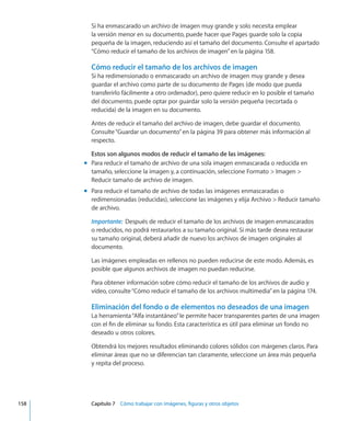 Si ha enmascarado un archivo de imagen muy grande y solo necesita emplear
la versión menor en su documento, puede hacer que Pages guarde solo la copia
pequeña de la imagen, reduciendo así el tamaño del documento. Consulte el apartado
“Cómo reducir el tamaño de los archivos de imagen” en la página 158.
Cómo reducir el tamaño de los archivos de imagen
Si ha redimensionado o enmascarado un archivo de imagen muy grande y desea
guardar el archivo como parte de su documento de Pages (de modo que pueda
transferirlo fácilmente a otro ordenador), pero quiere reducir en lo posible el tamaño
del documento, puede optar por guardar solo la versión pequeña (recortada o
reducida) de la imagen en su documento.
Antes de reducir el tamaño del archivo de imagen, debe guardar el documento.
Consulte“Guardar un documento” en la página 39 para obtener más información al
respecto.
Estos son algunos modos de reducir el tamaño de las imágenes:
Para reducir el tamaño de archivo de una sola imagen enmascarada o reducida enmm
tamaño, seleccione la imagen y, a continuación, seleccione Formato  Imagen 
Reducir tamaño de archivo de imagen.
Para reducir el tamaño de archivo de todas las imágenes enmascaradas omm
redimensionadas (reducidas), seleccione las imágenes y elija Archivo  Reducir tamaño
de archivo.
Importante:  Después de reducir el tamaño de los archivos de imagen enmascarados
o reducidos, no podrá restaurarlos a su tamaño original. Si más tarde desea restaurar
su tamaño original, deberá añadir de nuevo los archivos de imagen originales al
documento.
Las imágenes empleadas en rellenos no pueden reducirse de este modo. Además, es
posible que algunos archivos de imagen no puedan reducirse.
Para obtener información sobre cómo reducir el tamaño de los archivos de audio y
vídeo, consulte“Cómo reducir el tamaño de los archivos multimedia” en la página 174.
Eliminación del fondo o de elementos no deseados de una imagen
La herramienta“Alfa instantáneo”le permite hacer transparentes partes de una imagen
con el fin de eliminar su fondo. Esta característica es útil para eliminar un fondo no
deseado u otros colores.
Obtendrá los mejores resultados eliminando colores sólidos con márgenes claros. Para
eliminar áreas que no se diferencian tan claramente, seleccione un área más pequeña
y repita del proceso.
	 158		 Capítulo 7    Cómo trabajar con imágenes, figuras y otros objetos
 