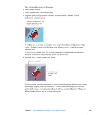 Capítulo 7    Cómo trabajar con imágenes, figuras y otros objetos	 159
Para eliminar elementos no deseados:
	 1	 Seleccione la imagen.
	 2	 Seleccione Formato  Alfa instantáneo.
	 3	 Haga clic en el color que desee convertir en transparente y arrastre el ratón
lentamente sobre el mismo.
Al arrastrar se selecciona al área
contigua que utiliza un color
similar al seleccionado.
A medida que se arrastra, la selección crece para incluir el área contigua que utiliza
colores similares. Puede controlar la parte de la imagen seleccionada arrastrando
menos o más.
Si mantiene pulsada la tecla Opción mientras arrastra, se eliminarán de la imagen
todas las apariciones del color sobre el que está arrastrando.
	 4	 Repita el paso 3 tantas veces como desee.
Si arrastra más aquí....
...se selecciona una
parte mayor de la
imagen.
Puede restaurar en cualquier momento las partes eliminadas de la imagen. Para volver
a la imagen original, seleccione Formato  Eliminar alfa instantáneo. Para restaurar
partes de la imagen eliminadas con alfa instantáneo, seleccione Edición “Deshacer
alfa instantáneo”hasta que se restauren las partes.
 