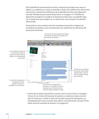 Elija la plantilla de procesamiento de texto o disposición de página que mejor se
adapte a sus objetivos en cuanto a contenido y diseño. Para obtener más información
acerca de las características definitorias de las plantillas de texto y de disposición,
consulte“Plantillas de procesamiento de textos” en la página 17 o“Plantillas de
disposición de página” en la página 18. Después de seleccionar una plantilla, haga
clic en Seleccionar para trabajar con un documento nuevo basado en la plantilla
seleccionada.
El documento nuevo contiene texto de marcadores de posición, imágenes de
marcadores de posición y otros componentes que representan los elementos del
documento terminado.
El texto de los marcadores
de posición indica dónde
puede escribir y cómo se
verá en la página el texto
que introduzca.
La fusión de campos le permite personalizar
documentos con datos de la Agenda y de
documentos de Numbers.
Los marcadores de posición
de contenidos indican el
tamaño y la posición de los
gráficos en una plantilla de
documento.
El control de visualización
de página le permite
cambiar el aspecto en
pantalla de un documento.
Los controles de navegación le
permiten ir a una página concreta o
desplazarse por el documento por
selección, página, elemento o estilo.
ElÂÂ texto de marcadores de posición le muestra cómo se verá el texto en la página.
Si hace clic en el texto del marcador de posición, se selecciona toda la zona de
texto. Al comenzar a escribir, el texto de marcador de posición desaparece y es
reemplazado por lo que se escribe. Para obtener más información, consulte“Cómo
utilizar texto de marcador de posición” en la página 87.
	 16		 Capítulo 1    Herramientas y técnicas de Pages
 
