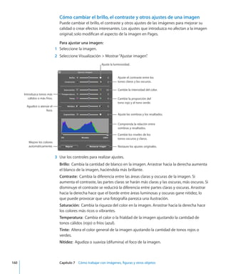 Cómo cambiar el brillo, el contraste y otros ajustes de una imagen
Puede cambiar el brillo, el contraste y otros ajustes de las imágenes para mejorar su
calidad o crear efectos interesantes. Los ajustes que introduzca no afectan a la imagen
original; solo modifican el aspecto de la imagen en Pages.
Para ajustar una imagen:
	 1	 Seleccione la imagen.
	 2	 Seleccione Visualización  Mostrar“Ajustar imagen”.
Ajuste el contraste entre los
tonos claros y los oscuros.
Cambie la intensidad del color.
Introduzca tonos más
cálidos o más fríos. Cambie la proporción del
tono rojo y el tono verde.
Agudice o atenúe el
foco.
Ajuste las sombras y los resaltados.
Comprenda la relación entre
sombras y resaltados.
Cambie los niveles de los
tonos oscuros y claros.
Restaure los ajustes originales.
Ajuste la luminosidad.
Mejore los colores
automáticamente.
	 3	 Use los controles para realizar ajustes.
Brillo:  Cambia la cantidad de blanco en la imagen. Arrastrar hacia la derecha aumenta
el blanco de la imagen, haciéndola más brillante.
Contraste:  Cambia la diferencia entre las áreas claras y oscuras de la imagen. Si
aumenta el contraste, las partes claras se harán más claras y las oscuras, más oscuras. Si
disminuye el contraste se reducirá la diferencia entre partes claras y oscuras. Arrastrar
hacia la derecha hace que el borde entre áreas luminosas y oscuras gane nitidez, lo
que puede provocar que una fotografía parezca una ilustración.
Saturación:  Cambia la riqueza del color en la imagen. Arrastrar hacia la derecha hace
los colores más ricos o vibrantes.
Temperatura:  Cambia el calor o la frialdad de la imagen ajustando la cantidad de
tonos cálidos (rojo) o fríos (azul).
Tinte:  Altera el color general de la imagen ajustando la cantidad de tonos rojos o
verdes.
Nitidez:  Agudiza o suaviza (difumina) el foco de la imagen.
	 160		 Capítulo 7    Cómo trabajar con imágenes, figuras y otros objetos
 