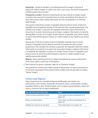 Capítulo 7    Cómo trabajar con imágenes, figuras y otros objetos	 161
Exposición:  Cambia la claridad u oscuridad general de la imagen. Al ajustar la
exposición, toda la imagen se vuelve más clara o más oscura. Aumentar la exposición
también puede reducir el color.
Histograma y niveles:  Describe la información de color total de la imagen, desde
la sombra más oscura de la izquierda hasta el resalte más brillante de la derecha. La
altura de los picos indica cuánta información de color corresponde a un intervalo
determinado.
Para ajustar el nivel de luz, arrastre el regulador derecho hacia el centro. Arrastrar el
regulador hacia la izquierda estrecha el intervalo del color y puede proporcionar más
claridad a los resaltes. La posición del regulador determina cuánta información se
encuentra en la parte más luminosa de la imagen; cualquier información a la derecha
del regulador se omite en la imagen. Puede arrastrar el regulador justo hasta el punto
en que la línea del histograma muestra un resalte notable, lo que significa que existen
detalles.
Para ajustar el nivel de oscuridad, arrastre el regulador izquierdo hacia el centro.
Arrastrar el regulador hacia la derecha estrecha el intervalo del color y puede
proporcionar más claridad a las sombras. La posición del regulador determina cuánta
información se encuentra en la parte más oscura de la imagen; cualquier información
a la izquierda del regulador se omite en la imagen. Puede arrastrar el regulador justo
hasta el punto en que la línea del histograma muestra un resalte notable, lo que
significa que existen detalles.
Mejorar:  Ajusta automáticamente la imagen extendiendo de manera uniforme los
tonos rojos, verdes y azules por el histograma.
	 4	 Para restaurar los ajustes originales, haga clic en“Restaurar imagen”.
Para guardar los cambios que realizó, guarde el documento. Los ajustes existentes en
el momento de guardar el documento estarán visibles cada vez que abra la ventana
“Ajustar imagen”.
Cómo crear figuras
Pages proporciona una variedad de figuras predibujadas para añadir a los
documentos, como círculos, rectángulos de esquinas rectas o redondeadas, estrellas,
bocadillos, flechas y otras. También puede crear sus figuras personalizadas o alterar las
líneas y contornos de una figura predibujada.
Para más información sobre cómo Vaya a
Añadir una figura predefinida sencilla “Cómo añadir una figura predibujada” en la
página 162
Dibujar sus propias figuras “Cómo añadir una figura personalizada” en la
página 162
Modificar los contornos de una figura “Cómo editar figuras” en la página 164
 