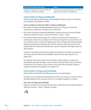 Para más información sobre cómo Vaya a
Cambiar la orientación, el color y la sombra de
una figura, y realizar otros cambios
“Acerca de cómo manipular, ordenar y cambiar el
aspecto de los objetos” en la página 174
Cómo añadir una figura predibujada
Puede insertar figuras predibujadas, como triángulos, flechas, círculos y rectángulos,
para utilizarlos como gráficos simples.
Estos son algunos modos de añadir una figura predibujada:
Para añadir una figura predibujada flotante, haga clic en Figuras en la barra demm
herramientas y seleccione una figura en el menú local.
Para añadir una figura integrada predibujada, coloque el punto de inserción dondemm
desea que aparezca la figura y seleccione Insertar  Figura  Figura.
Con la tecla Opción pulsada, haga clic en Figuras en la barra de herramientas y, amm
continuación, seleccione una figura en el menú local; el puntero se convertirá en una
cruz. Arrastre el ratón a través de la página para crear una figura del tamaño deseado.
Mantenga pulsada la tecla Mayúsculas mientras arrastra el ratón para conservar las
proporciones de la figura (por ejemplo, para que los triángulos mantengan todos sus
lados iguales).
Arrastre la nueva figura al punto de la página que desee. Para cambiar los contornos
de la figura, primero debe hacerla editable; consulte“Cómo editar figuras” en la
página 164.
Para obtener información sobre cómo manipular y alinear figuras o cambiar sus
propiedades generales de objeto, como el color, el estilo de borde (trazo), el tamaño,
la orientación, las sombras y otras, consulte“Acerca de cómo manipular, ordenar y
cambiar el aspecto de los objetos” en la página 174.
Cómo añadir una figura personalizada
Puede utilizar la herramienta de dibujo para crear sus propias figuras.
Cuando se crea una figura personalizada por primera vez, la figura se inserta en forma
de objeto flotante, pero se puede convertir en un objeto integrado si se desea.
Para crear una figura personalizada:
	 1	 Haga clic en Figuras en la barra de herramientas y seleccione la herramienta Dibujar (o
seleccione Insertar  Figura  Dibujar con lápiz).
	 162		 Capítulo 7    Cómo trabajar con imágenes, figuras y otros objetos
 