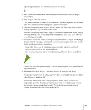 Capítulo 7    Cómo trabajar con imágenes, figuras y otros objetos	 163
El puntero pasará de ser una flecha a la punta de una pluma.
	 2	 Haga clic en cualquier lugar del documento para crear el primer punto de la figura
personalizada.
	 3	 Haga clic para crear más puntos.
Cada punto que añada se conectará al anterior. Para borrar un segmento que acabe de
crear, pulse la tecla Suprimir. Puede pulsar Suprimir varias veces.
	 4	 Para dejar de dibujar y cerrar la figura (es decir, añadir una línea sólida entre el último
punto y el primero), haga clic en el primer punto.
Para dejar de dibujar y dejar abierta la figura (sin ninguna línea entre el primer punto y
el último), de forma que pueda completarla más adelante, pulse Esc o haga doble clic
en el último punto creado.
	 5	 Para cerrar o añadir más puntos a una figura que previamente ha dejado abierta, haga
clic una vez en la figura para seleccionarla y una segunda vez para mostrar sus puntos.
Realice una de las siguientes operaciones:
Haga doble clic en uno de los dos puntos extremos del segmento abierto; elÂÂ
puntero se convertirá en una punta de pluma.
Para añadir puntos, haga clic en otras ubicaciones, en función de sus necesidades.ÂÂ
Cuando esté listo para dejar de dibujar y cerrar la figura, haga clic en el punto final del
segmento abierto.
	 6	 Seleccione el borde de la figura y arrástrela al punto de la página que desee.
Para cambiar los contornos de la figura, primero debe hacerla editable; consulte“Cómo
editar figuras” en la página 164.
Para obtener información sobre cómo manipular y alinear figuras o cambiar sus
propiedades generales de objeto, como el color, el estilo de borde (trazo), el tamaño,
la orientación, las sombras y otras, consulte“Acerca de cómo manipular, ordenar y
cambiar el aspecto de los objetos” en la página 174.
 