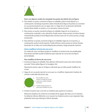 Capítulo 7    Cómo trabajar con imágenes, figuras y otros objetos	 165
Estos son algunos modos de manipular los puntos de edición de una figura:
Para añadir un punto, convierta la figura en editable, pulse la tecla Opción y, amm
continuación, mantenga el puntero sobre el borde de la figura. El puntero se convierte
en una punta de pluma con un signo más (+). Haga clic en la ubicación del borde
donde desee añadir un punto y, si es necesario, mueva el punto.
Para mover un punto, convierta la figura en editable, haga clic en el punto y, amm
continuación, arrástrelo a otra ubicación. Puede mover varios puntos al mismo tiempo
manteniendo pulsada la tecla Mayúsculas mientras hace clic en varios puntos, y luego
arrastrando.
Para eliminar un punto, convierta la figura en editable, haga clic en el punto y, amm
continuación, pulse la tecla Suprimir. Puede eliminar varios puntos al mismo tiempo
haciendo clic en ellos con la tecla Mayúsculas pulsada y luego pulsando Suprimir.
Cómo modificar la forma de una curva
Un modo de crear una figura propia es modificar el contorno de una predibujada.
Esta técnica también puede emplearse para reajustar las curvas de una figura
personalizada.
Para modificar la forma de una curva:
	 1	 Convierta la figura en editable. Para obtener información acerca de cómo hacerlo,
consulte“Cómo editar figuras” en la página 164.
Aparecerán puntos rojos en la figura, indicando que en ellos puede modificar las
curvas.
	 2	 Haga clic en un punto rojo de la curva que va a modificar. Aparecerán tiradores de
control a cada lado del punto rojo.
También puede arrastrar un
punto para modificar la curva.
Para modificar la curva,
arrastre un tirador de control
o gire uno o ambos tiradores
de control.
	 3	 Arrastre el punto rojo o uno de sus tiradores para ajustar la curvatura.
Mueva los tiradores de control en el sentido de las agujas del reloj o en el contrario.
Se obtienen efectos diferentes si se mueven los tiradores juntos o por separado. Vaya
probando hasta que obtenga el efecto deseado.
 