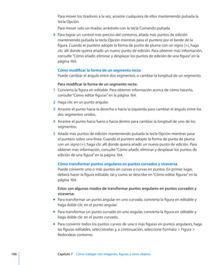 Para mover los tiradores a la vez, arrastre cualquiera de ellos manteniendo pulsada la
tecla Opción.
Para mover solo un tirador, arrástrelo con la tecla Comando pulsada.
	 4	 Para lograr un control más preciso del contorno, añada más puntos de edición
manteniendo pulsada la tecla Opción mientras pasa el puntero por el borde de la
figura. Cuando el puntero adopte la forma de punta de pluma con un signo (+), haga
clic allí donde quiera añadir un nuevo punto de edición. Para obtener más información,
consulte“Cómo añadir, eliminar y desplazar los puntos de edición de una figura” en la
página 164.
Cómo modificar la forma de un segmento recto
Puede cambiar el ángulo entre dos segmentos, o cambiar la longitud de un segmento.
Para modificar la forma de un segmento recto:
	 1	 Convierta la figura en editable. Para obtener información acerca de cómo hacerlo,
consulte“Cómo editar figuras” en la página 164.
	 2	 Haga clic en un punto angular.
	 3	 Arrastre el punto hacia la derecha o hacia la izquierda para cambiar el ángulo entre los
dos segmentos unidos.
	 4	 Arrastre el punto hacia fuera o hacia dentro para cambiar la longitud de uno de los
segmentos.
	 5	 Añada más puntos de edición manteniendo pulsada la tecla Opción mientras pasa
el puntero sobre una línea. Cuando el puntero adopte la forma de punta de pluma
con un signo (+), haga clic allí donde quiera añadir un nuevo punto de edición. Para
obtener más información, consulte“Cómo añadir, eliminar y desplazar los puntos de
edición de una figura” en la página 164.
Cómo transformar puntos angulares en puntos curvados y viceversa
Puede convertir uno o más puntos en curvas o curvas en puntos. En primer lugar,
deberá hacer la figura editable, tal y como se describe en“Cómo editar figuras” en la
página 164.
Estos son algunos modos de transformar puntos angulares en puntos curvados y
viceversa:
Para transformar un punto angular en uno curvado, convierta la figura en editable ymm
haga doble clic en el punto angular.
Para transformar un punto curvado en uno angular, convierta la figura en editable ymm
haga doble clic en el punto curvado.
Para convertir todos los puntos curvos de una o más figuras en puntos angulares, hagamm
las figuras editables, selecciónelas y, a continuación, seleccione Formato  Figura 
Redondear contorno.
	 166		 Capítulo 7    Cómo trabajar con imágenes, figuras y otros objetos
 