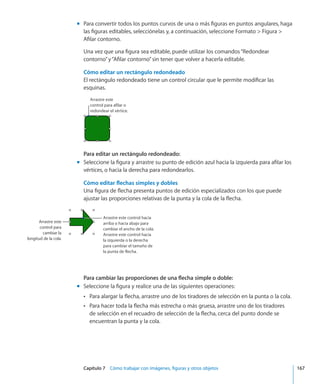 Capítulo 7    Cómo trabajar con imágenes, figuras y otros objetos	 167
Para convertir todos los puntos curvos de una o más figuras en puntos angulares, hagamm
las figuras editables, selecciónelas y, a continuación, seleccione Formato  Figura 
Afilar contorno.
Una vez que una figura sea editable, puede utilizar los comandos“Redondear
contorno”y“Afilar contorno”sin tener que volver a hacerla editable.
Cómo editar un rectángulo redondeado
El rectángulo redondeado tiene un control circular que le permite modificar las
esquinas.
Arrastre este
control para afilar o
redondear el vértice.
Para editar un rectángulo redondeado:
Seleccione la figura y arrastre su punto de edición azul hacia la izquierda para afilar losmm
vértices, o hacia la derecha para redondearlos.
Cómo editar flechas simples y dobles
Una figura de flecha presenta puntos de edición especializados con los que puede
ajustar las proporciones relativas de la punta y la cola de la flecha.
Arrastre este
control para
cambiar la
longitud de la cola.
Arrastre este control hacia
arriba o hacia abajo para
cambiar el ancho de la cola.
Arrastre este control hacia
la izquierda o la derecha
para cambiar el tamaño de
la punta de flecha.
Para cambiar las proporciones de una flecha simple o doble:
Seleccione la figura y realice una de las siguientes operaciones:mm
Para alargar la flecha, arrastre uno de los tiradores de selección en la punta o la cola.ÂÂ
Para hacer toda la flecha más estrecha o más gruesa, arrastre uno de los tiradoresÂÂ
de selección en el recuadro de selección de la flecha, cerca del punto donde se
encuentran la punta y la cola.
 