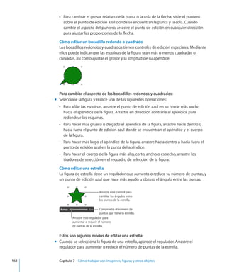 Para cambiar el grosor relativo de la punta o la cola de la flecha, sitúe el punteroÂÂ
sobre el punto de edición azul donde se encuentran la punta y la cola. Cuando
cambie el aspecto del puntero, arrastre el punto de edición en cualquier dirección
para ajustar las proporciones de la flecha.
Cómo editar un bocadillo redondo o cuadrado
Los bocadillos redondos y cuadrados tienen controles de edición especiales. Mediante
ellos puede indicar que las esquinas de la figura sean más o menos cuadradas o
curvadas, así como ajustar el grosor y la longitud de su apéndice.
Para cambiar el aspecto de los bocadillos redondos y cuadrados:
Seleccione la figura y realice una de las siguientes operaciones:mm
Para afilar las esquinas, arrastre el punto de edición azul en su borde más anchoÂÂ
hacia el apéndice de la figura. Arrastre en dirección contraria al apéndice para
redondear las esquinas.
Para hacer más grueso o delgado el apéndice de la figura, arrastre hacia dentro oÂÂ
hacia fuera el punto de edición azul donde se encuentran el apéndice y el cuerpo
de la figura.
Para hacer más largo el apéndice de la figura, arrastre hacia dentro o hacia fuera elÂÂ
punto de edición azul en la punta del apéndice.
Para hacer el cuerpo de la figura más alto, corto, ancho o estrecho, arrastre losÂÂ
tiradores de selección en el recuadro de selección de la figura.
Cómo editar una estrella
La figura de estrella tiene un regulador que aumenta o reduce su número de puntas, y
un punto de edición azul que hace más agudo u obtuso el ángulo entre las puntas.
Compruebe el número de
puntas que tiene la estrella.
Arrastre este regulador para
aumentar o reducir el número
de puntas de la estrella.
Arrastre este control para
cambiar los ángulos entre
los puntos de la estrella.
Estos son algunos modos de editar una estrella:
Cuando se selecciona la figura de una estrella, aparece el regulador. Arrastre elmm
regulador para aumentar o reducir el número de puntas de la estrella.
	 168		 Capítulo 7    Cómo trabajar con imágenes, figuras y otros objetos
 