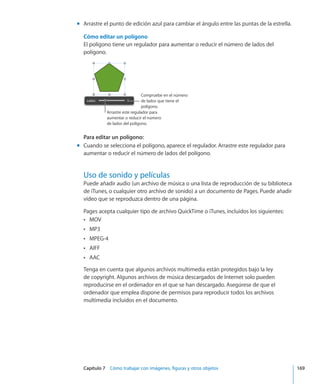 Capítulo 7    Cómo trabajar con imágenes, figuras y otros objetos	 169
Arrastre el punto de edición azul para cambiar el ángulo entre las puntas de la estrella.mm
Cómo editar un polígono
El polígono tiene un regulador para aumentar o reducir el número de lados del
polígono.
Arrastre este regulador para
aumentar o reducir el número
de lados del polígono.
Compruebe en el número
de lados que tiene el
polígono.
Para editar un polígono:
Cuando se selecciona el polígono, aparece el regulador. Arrastre este regulador paramm
aumentar o reducir el número de lados del polígono.
Uso de sonido y películas
Puede añadir audio (un archivo de música o una lista de reproducción de su biblioteca
de iTunes, o cualquier otro archivo de sonido) a un documento de Pages. Puede añadir
vídeo que se reproduzca dentro de una página.
Pages acepta cualquier tipo de archivo QuickTime o iTunes, incluidos los siguientes:
MOVÂÂ
MP3ÂÂ
MPEG-4ÂÂ
AIFFÂÂ
AACÂÂ
Tenga en cuenta que algunos archivos multimedia están protegidos bajo la ley
de copyright. Algunos archivos de música descargados de Internet solo pueden
reproducirse en el ordenador en el que se han descargado. Asegúrese de que el
ordenador que emplea dispone de permisos para reproducir todos los archivos
multimedia incluidos en el documento.
 