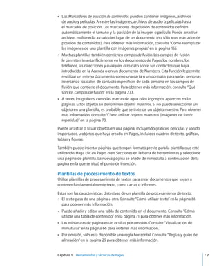 Capítulo 1    Herramientas y técnicas de Pages	 17
LosÂÂ Marcadores de posición de contenidos pueden contener imágenes, archivos
de audio y películas. Arrastre las imágenes, archivos de audio o películas hasta
el marcador de posición. Los marcadores de posición de contenidos definen
automáticamente el tamaño y la posición de la imagen o película. Puede arrastrar
archivos multimedia a cualquier lugar de un documento (no sólo a un marcador de
posición de contenidos). Para obtener más información, consulte“Cómo reemplazar
las imágenes de una plantilla con imágenes propias” en la página 155.
Muchas plantillas también contienenÂÂ campos de fusión. Los campos de fusión
le permiten insertar fácilmente en los documentos de Pages los nombres, los
teléfonos, las direcciones y cualquier otro dato sobre sus contactos que haya
introducido en la Agenda o en un documento de Numbers. Esta función le permite
reutilizar un mismo documento, como una carta o un contrato, para varias personas
insertando los datos de contacto específicos de cada persona en los campos de
fusión que contiene el documento. Para obtener más información, consulte“Qué
son los campos de fusión” en la página 273.
A veces, los gráficos, como las marcas de agua o los logotipos, aparecen en lasÂÂ
páginas. Estos objetos se denominan objetos maestros. Si no puede seleccionar un
objeto en una plantilla, es probable que se trate de un objeto maestro. Para obtener
más información, consulte“Cómo utilizar objetos maestros (imágenes de fondo
repetidas)” en la página 70.
Puede arrastrar o situar objetos en una página, incluyendo gráficos, películas y sonido
importados, u objetos que haya creado en Pages, incluidos cuadros de texto, gráficas,
tablas y figuras.
También puede insertar páginas que tengan formato previo para la plantilla que esté
utilizando. Haga clic en Pages o en Secciones en la barra de herramientas y seleccione
una página de plantilla. La nueva página se añade de inmediato a continuación de la
página en la que se situó el punto de inserción.
Plantillas de procesamiento de textos
Utilice plantillas de procesamiento de textos para crear documentos que vayan a
contener fundamentalmente texto, como cartas o informes.
Estas son las características distintivas de un plantilla de procesamiento de texto:
El texto pasa de una página a otra. Consulte“ÂÂ Cómo utilizar texto” en la página 86
para obtener más información.
Puede añadir y editar una tabla de contenido en el documento. Consulte“ÂÂ Cómo
utilizar una tabla de contenido” en la página 71 para obtener más información.
Las miniaturas de página están ocultas por omisión. Consulte“ÂÂ Visualización de
miniaturas” en la página 66 para obtener más información.
Por omisión, sólo está disponible una regla horizontal. Consulte“ÂÂ Reglas y guías de
alineación” en la página 29 para obtener más información.
 