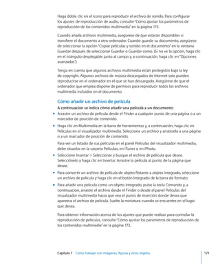 Capítulo 7    Cómo trabajar con imágenes, figuras y otros objetos	 171
Haga doble clic en el icono para reproducir el archivo de sonido. Para configurar
los ajustes de reproducción de audio, consulte“Cómo ajustar los parámetros de
reproducción de los contenidos multimedia” en la página 173.
Cuando añada archivos multimedia, asegúrese de que estarán disponibles si
transfiere el documento a otro ordenador. Cuando guarde su documento, asegúrese
de seleccionar la opción“Copiar películas y sonido en el documento”en la ventana
Guardar después de seleccionar Guardar o Guardar como. (Si no ve la opción, haga clic
en el triángulo desplegable junto al campo y, a continuación, haga clic en“Opciones
avanzadas”.)
Tenga en cuenta que algunos archivos multimedia están protegidos bajo la ley
de copyright. Algunos archivos de música descargados de Internet solo pueden
reproducirse en el ordenador en el que se han descargado. Asegúrese de que el
ordenador que emplea dispone de permisos para reproducir todos los archivos
multimedia incluidos en el documento.
Cómo añadir un archivo de película
A continuación se indica cómo añadir una película a un documento:
Arrastre un archivo de película desde el Finder a cualquier punto de una página o a unmm
marcador de posición de contenido.
Haga clic en Multimedia en la barra de herramientas y, a continuación, haga clic enmm
Películas en el visualizador multimedia. Seleccione un archivo y arrástrelo a una página
o a un marcador de posición de contenido.
Para ver un listado de sus películas en el panel Películas del visualizador multimedia,
debe situarlas en la carpeta Películas, en iTunes o en iPhoto.
Seleccione Insertar  Seleccionar y busque el archivo de película que desee.mm
Selecciónelo y haga clic en Insertar. Arrastre la película al punto de la página que
desee.
Para convertir un archivo de película de objeto flotante a objeto integrado, seleccionemm
un archivo de película y haga clic en el botón Integrado de la barra de formato.
Para añadir una película como un objeto integrado, pulse la tecla Comando y, amm
continuación, arrastre el archivo desde el Finder o desde el panel Películas del
visualizador multimedia hasta que vea el punto de inserción donde desea que
aparezca el archivo de película. Suelte la miniatura cuando se encuentre en el lugar
que desea.
Para obtener información acerca de los ajustes que puede realizar para controlar la
reproducción de películas, consulte“Cómo ajustar los parámetros de reproducción de
los contenidos multimedia” en la página 173.
 
