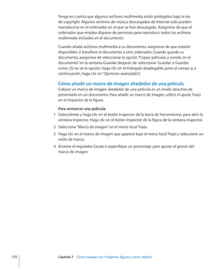 Tenga en cuenta que algunos archivos multimedia están protegidos bajo la ley
de copyright. Algunos archivos de música descargados de Internet solo pueden
reproducirse en el ordenador en el que se han descargado. Asegúrese de que el
ordenador que emplea dispone de permisos para reproducir todos los archivos
multimedia incluidos en el documento.
Cuando añada archivos multimedia a su documento, asegúrese de que estarán
disponibles si transfiere el documento a otro ordenador. Cuando guarde su
documento, asegúrese de seleccionar la opción“Copiar películas y sonido en el
documento”en la ventana Guardar después de seleccionar Guardar o Guardar
como. (Si no ve la opción, haga clic en el triángulo desplegable junto al campo y, a
continuación, haga clic en“Opciones avanzadas”.)
Cómo añadir un marco de imagen alrededor de una película
Colocar un marco de imagen alrededor de una película es un modo atractivo de
presentarla en un documento. Para añadir un marco de imagen, utilice el ajuste Trazo
en el Inspector de la figura.
Para enmarcar una película:
	 1	 Selecciónela y haga clic en el botón Inspector de la barra de herramientas para abrir la
ventana Inspector. Haga clic en el botón Inspector de la figura de la ventana Inspector.
	 2	 Seleccione“Marco de imagen”en el menú local Trazo.
	 3	 Haga clic en el marco de imagen que aparece bajo el menú local Trazo y seleccione un
estilo de marco.
	 4	 Arrastre el regulador Escala o especifique un porcentaje para ajustar el grosor del
marco de imagen.
	 172		 Capítulo 7    Cómo trabajar con imágenes, figuras y otros objetos
 