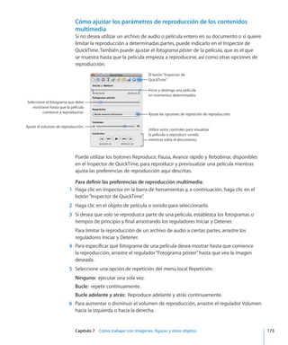 Capítulo 7    Cómo trabajar con imágenes, figuras y otros objetos	 173
Cómo ajustar los parámetros de reproducción de los contenidos
multimedia
Si no desea utilizar un archivo de audio o película entero en su documento o si quiere
limitar la reproducción a determinadas partes, puede indicarlo en el Inspector de
QuickTime. También puede ajustar el fotograma póster de la película, que es el que
se muestra hasta que la película empieza a reproducirse, así como otras opciones de
reproducción.
Ajuste el volumen de reproducción.
Ajuste las opciones de repetición de reproducción.
Seleccione el fotograma que debe
mostrarse hasta que la película
comience a reproducirse.
Utilice estos controles para visualizar
la película o reproducir sonido
mientras edita el documento.
El botón“Inspector de
QuickTime”
Inicie y detenga una película
en momentos determinados.
Puede utilizar los botones Reproducir, Pausa, Avance rápido y Rebobinar, disponibles
en el Inspector de QuickTime, para reproducir y previsualizar una película mientras
ajusta las preferencias de reproducción aquí descritas.
Para definir las preferencias de reproducción multimedia:
	 1	 Haga clic en Inspector en la barra de herramientas y, a continuación, haga clic en el
botón“Inspector de QuickTime”.
	 2	 Haga clic en el objeto de película o sonido para seleccionarlo.
	 3	 Si desea que solo se reproduzca parte de una película, establezca los fotogramas o
tiempos de principio y final arrastrando los reguladores Iniciar y Detener.
Para limitar la reproducción de un archivo de audio a ciertas partes, arrastre los
reguladores Iniciar y Detener.
	 4	 Para especificar qué fotograma de una película desea mostrar hasta que comience
la reproducción, arrastre el regulador“Fotograma póster”hasta que vea la imagen
deseada.
	 5	 Seleccione una opción de repetición del menú local Repetición:
Ninguno:  ejecutar una sola vez.
Bucle:  repetir continuamente.
Bucle adelante y atrás:  Reproduce adelante y atrás continuamente.
	 6	 Para aumentar o disminuir el volumen de reproducción, arrastre el regulador Volumen
hacia la izquierda o hacia la derecha.
 