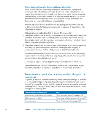 Cómo reducir el tamaño de los archivos multimedia
Incluir archivos de audio o película grandes en un documento de Pages puede
aumentar mucho el tamaño de archivo del documento. Si solo está utilizando una
porción del archivo de sonido o película en el documento, puede eliminar las partes
no empleadas y así reducir el tamaño del archivo. Puede optar por reducir el tamaño
de archivos multimedia determinados o el de todos los archivos multimedia del
documento que no se estén utilizando en su totalidad.
Antes de reducir los archivos de película o audio, debe guardarlos como parte de
su documento. Consulte“Guardar un documento” en la página 39 para obtener más
información al respecto.
Estos son algunos modos de reducir el tamaño del documento:
	 1	 Para reducir el tamaño de un archivo multimedia concreto del documento, seleccione
un archivo de sonido o película para el que haya ajustado los reguladores Iniciar y
Detener para excluir parte del archivo y, a continuación, seleccione Formato  Imagen
 Reducir tamaño de archivo multimedia.
	 2	 Para reducir el tamaño de todos los archivos multimedia de un documento, asegúrese
de que no hay seleccionado ningún archivo de sonido, película o imagen y, a
continuación, seleccione Archivo  Reducir tamaño de archivos multimedia.
Tras reducir el tamaño de su archivo de sonido o vídeo, no podrá restaurar el archivo
a su extensión original ni escuchar o ver las partes que ha excluido. Para restaurar el
archivo completo deberá añadirlo de nuevo.
Es posible que algunos archivos de película no puedan reducirse de este modo.
Para obtener información sobre cómo reducir el tamaño de los archivos de imagen,
consulte“Cómo reducir el tamaño de los archivos de imagen” en la página 158.
Acerca de cómo manipular, ordenar y cambiar el aspecto de
los objetos
En general, el modo de seleccionar, ordenar y manipular objetos en Pages es el mismo
ya se trabaje con imágenes, figuras, películas, tablas, elementos de gráficas o cuadros
de texto. Se emplean los mismos controles para redimensionar y reorientar la mayoría
de los objetos, así como para añadir sombras, reflejos, estilos de borde (trazos), colores
o imágenes de relleno y otros.
Para más información sobre cómo Vaya a
Seleccionar uno o más objetos para editarlos “Cómo seleccionar objetos” en la página 175
Copiar o duplicar un objeto “Cómo copiar o duplicar objetos” en la página 175
Eliminar un objeto “Cómo eliminar objetos” en la página 176
	 174		 Capítulo 7    Cómo trabajar con imágenes, figuras y otros objetos
 