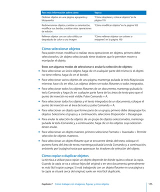 Capítulo 7    Cómo trabajar con imágenes, figuras y otros objetos	 175
Para más información sobre cómo Vaya a
Ordenar objetos en una página, agruparlos y
bloquearlos
“Cómo desplazar y colocar objetos” en la
página 176
Redimensionar objetos, cambiar su orientación,
modificar sus bordes y realizar otras operaciones
de edición
“Cómo modificar objetos” en la página 183
Rellenar objetos con un color sólido, un
degradado de color o una imagen
“Cómo rellenar objetos con colores o
imágenes” en la página 190
Cómo seleccionar objetos
Para poder mover, modificar o realizar otras operaciones en objetos, primero debe
seleccionarlos. Un objeto seleccionado tiene tiradores que le permiten mover o
manipular el objeto.
Estos son algunos modos de seleccionar o anular la selección de objetos:
Para seleccionar un único objeto, haga clic en cualquier parte del mismo (si el objetomm
no tiene relleno, haga clic en el borde).
Para seleccionar varios objetos de una página, mantenga pulsada la tecla Mayúsculasmm
mientras hace clic en ellos. Los objetos deben ser todos flotantes o todos integrados.
Para seleccionar todos los objetos flotantes de un documento, mantenga pulsada lamm
tecla Comando y haga clic en cualquier parte fuera de las áreas de texto para que el
punto de inserción no esté visible. Pulse Comando + A.
Para seleccionar todos los objetos y el texto integrados de un documento, coloque elmm
punto de inserción en el área de texto y pulse Comando + A.
Para seleccionar un objeto que forme parte de un grupo, primero debe desagrupar losmm
objetos. Seleccione el grupo y, a continuación, seleccione Disposición  Desagrupar.
Para anular la selección de objetos de un grupo de objetos seleccionados, mantengamm
pulsada la tecla Comando y, a continuación, haga clic en los objetos cuya selección
desee anular.
Para seleccionar un objeto maestro, primero seleccione Formato  Avanzado  Permitirmm
selección de objetos maestros.
Para seleccionar un objeto flotante que se encuentre detrás del texto, coloque elmm
puntero fuera del área de texto, mantenga pulsada la tecla Comando y, a continuación,
arrástrelo por la página hasta que aparezcan los tiradores de selección del objeto.
Cómo copiar o duplicar objetos
La técnica a utilizar para copiar un objeto depende de dónde quiera colocar la copia.
Cuando la copia se va a colocar lejos del original o en otro documento, generalmente
es más fácil copiar y pegar. Si está trabajando con un objeto flotante en una página y
la copia se situará cerca del original, suele ser más fácil duplicarlo.
 