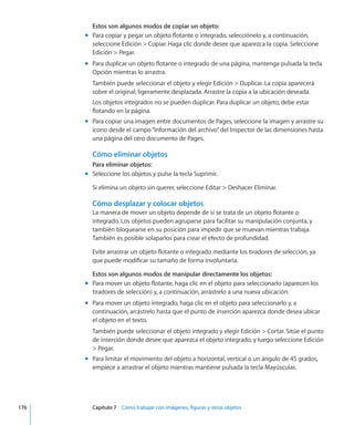 Estos son algunos modos de copiar un objeto:
Para copiar y pegar un objeto flotante o integrado, selecciónelo y, a continuación,mm
seleccione Edición  Copiar. Haga clic donde desee que aparezca la copia. Seleccione
Edición  Pegar.
Para duplicar un objeto flotante o integrado de una página, mantenga pulsada la teclamm
Opción mientras lo arrastra.
También puede seleccionar el objeto y elegir Edición  Duplicar. La copia aparecerá
sobre el original, ligeramente desplazada. Arrastre la copia a la ubicación deseada.
Los objetos integrados no se pueden duplicar. Para duplicar un objeto, debe estar
flotando en la página.
Para copiar una imagen entre documentos de Pages, seleccione la imagen y arrastre summ
icono desde el campo“Información del archivo”del Inspector de las dimensiones hasta
una página del otro documento de Pages.
Cómo eliminar objetos
Para eliminar objetos:
Seleccione los objetos y pulse la tecla Suprimir.mm
Si elimina un objeto sin querer, seleccione Editar  Deshacer Eliminar.
Cómo desplazar y colocar objetos
La manera de mover un objeto depende de si se trata de un objeto flotante o
integrado. Los objetos pueden agruparse para facilitar su manipulación conjunta, y
también bloquearse en su posición para impedir que se muevan mientras trabaja.
También es posible solaparlos para crear el efecto de profundidad.
Evite arrastrar un objeto flotante o integrado mediante los tiradores de selección, ya
que puede modificar su tamaño de forma involuntaria.
Estos son algunos modos de manipular directamente los objetos:
Para mover un objeto flotante, haga clic en el objeto para seleccionarlo (aparecen losmm
tiradores de selección) y, a continuación, arrástrelo a una nueva ubicación.
Para mover un objeto integrado, haga clic en el objeto para seleccionarlo y, amm
continuación, arrástrelo hasta que el punto de inserción aparezca donde desea ubicar
el objeto en el texto.
También puede seleccionar el objeto integrado y elegir Edición  Cortar. Sitúe el punto
de inserción donde desee que aparezca el objeto integrado, y luego seleccione Edición
 Pegar.
Para limitar el movimiento del objeto a horizontal, vertical o un ángulo de 45 grados,mm
empiece a arrastrar el objeto mientras mantiene pulsada la tecla Mayúsculas.
	 176		 Capítulo 7    Cómo trabajar con imágenes, figuras y otros objetos
 