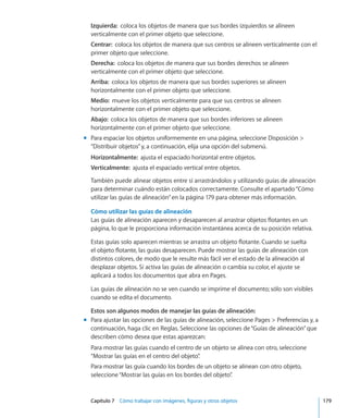 Capítulo 7    Cómo trabajar con imágenes, figuras y otros objetos	 179
Izquierda:  coloca los objetos de manera que sus bordes izquierdos se alineen
verticalmente con el primer objeto que seleccione.
Centrar:  coloca los objetos de manera que sus centros se alineen verticalmente con el
primer objeto que seleccione.
Derecha:  coloca los objetos de manera que sus bordes derechos se alineen
verticalmente con el primer objeto que seleccione.
Arriba:  coloca los objetos de manera que sus bordes superiores se alineen
horizontalmente con el primer objeto que seleccione.
Medio:  mueve los objetos verticalmente para que sus centros se alineen
horizontalmente con el primer objeto que seleccione.
Abajo:  coloca los objetos de manera que sus bordes inferiores se alineen
horizontalmente con el primer objeto que seleccione.
Para espaciar los objetos uniformemente en una página, seleccione Disposición mm
“Distribuir objetos”y, a continuación, elija una opción del submenú.
Horizontalmente:  ajusta el espaciado horizontal entre objetos.
Verticalmente:  ajusta el espaciado vertical entre objetos.
También puede alinear objetos entre sí arrastrándolos y utilizando guías de alineación
para determinar cuándo están colocados correctamente. Consulte el apartado“Cómo
utilizar las guías de alineación” en la página 179 para obtener más información.
Cómo utilizar las guías de alineación
Las guías de alineación aparecen y desaparecen al arrastrar objetos flotantes en un
página, lo que le proporciona información instantánea acerca de su posición relativa.
Estas guías solo aparecen mientras se arrastra un objeto flotante. Cuando se suelta
el objeto flotante, las guías desaparecen. Puede mostrar las guías de alineación con
distintos colores, de modo que le resulte más fácil ver el estado de la alineación al
desplazar objetos. Si activa las guías de alineación o cambia su color, el ajuste se
aplicará a todos los documentos que abra en Pages.
Las guías de alineación no se ven cuando se imprime el documento; sólo son visibles
cuando se edita el documento.
Estos son algunos modos de manejar las guías de alineación:
Para ajustar las opciones de las guías de alineación, seleccione Pages  Preferencias y, amm
continuación, haga clic en Reglas. Seleccione las opciones de“Guías de alineación”que
describen cómo desea que estas aparezcan:
Para mostrar las guías cuando el centro de un objeto se alinea con otro, seleccione
“Mostrar las guías en el centro del objeto”.
Para mostrar las guía cuando los bordes de un objeto se alinean con otro objeto,
seleccione“Mostrar las guías en los bordes del objeto”.
 