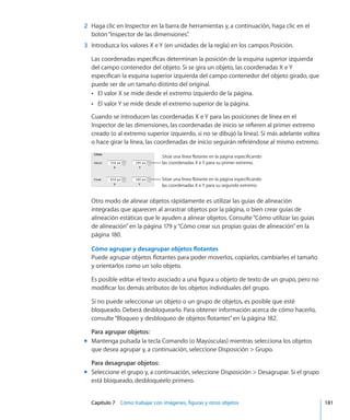 Capítulo 7    Cómo trabajar con imágenes, figuras y otros objetos	 181
	 2	 Haga clic en Inspector en la barra de herramientas y, a continuación, haga clic en el
botón“Inspector de las dimensiones”.
	 3	 Introduzca los valores X e Y (en unidades de la regla) en los campos Posición.
Las coordenadas específicas determinan la posición de la esquina superior izquierda
del campo contenedor del objeto. Si se gira un objeto, las coordenadas X e Y
especifican la esquina superior izquierda del campo contenedor del objeto girado, que
puede ser de un tamaño distinto del original.
El valor X se mide desde el extremo izquierdo de la página.ÂÂ
El valor Y se mide desde el extremo superior de la página.ÂÂ
Cuando se introducen las coordenadas X e Y para las posiciones de línea en el
Inspector de las dimensiones, las coordenadas de inicio se refieren al primer extremo
creado (o al extremo superior izquierdo, si no se dibujó la línea). Si más adelante voltea
o hace girar la línea, las coordenadas de inicio seguirán refiriéndose al mismo extremo.
Sitúe una línea flotante en la página especificando
las coordenadas X e Y para su segundo extremo.
Sitúe una línea flotante en la página especificando
las coordenadas X e Y para su primer extremo.
Otro modo de alinear objetos rápidamente es utilizar las guías de alineación
integradas que aparecen al arrastrar objetos por la página, o bien crear guías de
alineación estáticas que le ayuden a alinear objetos. Consulte“Cómo utilizar las guías
de alineación” en la página 179 y“Cómo crear sus propias guías de alineación” en la
página 180.
Cómo agrupar y desagrupar objetos flotantes
Puede agrupar objetos flotantes para poder moverlos, copiarlos, cambiarles el tamaño
y orientarlos como un solo objeto.
Es posible editar el texto asociado a una figura u objeto de texto de un grupo, pero no
modificar los demás atributos de los objetos individuales del grupo.
Si no puede seleccionar un objeto o un grupo de objetos, es posible que esté
bloqueado. Deberá desbloquearlo. Para obtener información acerca de cómo hacerlo,
consulte“Bloqueo y desbloqueo de objetos flotantes” en la página 182.
Para agrupar objetos:
Mantenga pulsada la tecla Comando (o Mayúsculas) mientras selecciona los objetosmm
que desea agrupar y, a continuación, seleccione Disposición  Grupo.
Para desagrupar objetos:
Seleccione el grupo y, a continuación, seleccione Disposición  Desagrupar. Si el grupomm
está bloqueado, desbloquéelo primero.
 