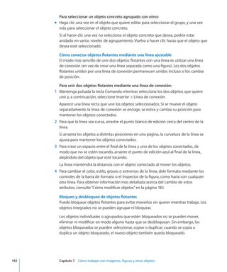 Para seleccionar un objeto concreto agrupado con otros:
Haga clic una vez en el objeto que quiere editar para seleccionar el grupo, y una vezmm
más para seleccionar el objeto concreto.
Si al hacer clic una vez no selecciona el objeto concreto que desea, podría estar
anidado en varios niveles de agrupamiento. Vuelva a hacer clic hasta que el objeto que
desea esté seleccionado.
Cómo conectar objetos flotantes mediante una línea ajustable
El modo más sencillo de unir dos objetos flotantes con una línea es utilizar una línea
de conexión (en vez de crear una línea separada como una figura). Los dos objetos
flotantes unidos por una línea de conexión permanecen unidos incluso si los cambia
de posición.
Para unir dos objetos flotantes mediante una línea de conexión:
	 1	 Mantenga pulsada la tecla Comando mientras selecciona los dos objetos que quiere
unir y, a continuación, seleccione Insertar  Línea de conexión.
Aparece una línea recta que une los objetos seleccionados. Si se mueve el objeto
separadamente, la línea de conexión se encoge, se estira y cambia su posición para
mantener los objetos conectados.
	 2	 Para que la línea sea curva, arrastre el punto blanco de edición cerca del centro de la
línea.
Si arrastra los objetos a distintas posiciones en una página, la curvatura de la línea se
ajusta para mantener los objetos conectados.
	 3	 Para crear un espacio entre el final de la línea y uno de los objetos conectados, de
modo que no se estén tocando, arrastre el punto de edición azul al final de la línea,
alejándolo del objeto que esté tocando.
La línea mantendrá la distancia con el objeto conectado al mover los objetos.
	 4	 Para cambiar el color, estilo, grosor, o extremos de la línea, dele formato mediante los
controles de la barra de formato o el Inspector de la figura, como haría con cualquier
otra línea. Para obtener información más detallada acerca del cambio de estos
atributos, consulte“Cómo modificar objetos” en la página 183.
Bloqueo y desbloqueo de objetos flotantes
Puede bloquear objetos flotantes para evitar moverlos sin querer mientras trabaja. Los
objetos integrados no se pueden agrupar ni bloquear.
Los objetos individuales o agrupados que estén bloqueados no se pueden mover,
eliminar ni modificar en modo alguno hasta que se desbloquean. Sin embargo, los
objetos bloqueados se pueden seleccionar, copiar o duplicar; cuando se copia o
duplica un objeto bloqueado, el nuevo objeto también queda bloqueado.
	 182		 Capítulo 7    Cómo trabajar con imágenes, figuras y otros objetos
 