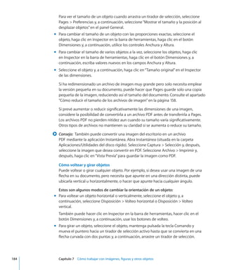 Para ver el tamaño de un objeto cuando arrastra un tirador de selección, seleccione
Pages  Preferencias y, a continuación, seleccione“Mostrar el tamaño y la posición al
desplazar objetos”en el panel General.
Para cambiar el tamaño de un objeto con las proporciones exactas, seleccione elmm
objeto, haga clic en Inspector en la barra de herramientas, haga clic en el botón
Dimensiones y, a continuación, utilice los controles Anchura y Altura.
Para cambiar el tamaño de varios objetos a la vez, seleccione los objetos, haga clicmm
en Inspector en la barra de herramientas, haga clic en el botón Dimensiones y, a
continuación, escriba valores nuevos en los campos Anchura y Altura.
Seleccione el objeto y, a continuación, haga clic en“Tamaño original”en el Inspectormm
de las dimensiones.
Si ha redimensionado un archivo de imagen muy grande pero solo necesita emplear
la versión pequeña en su documento, puede hacer que Pages guarde solo una copia
pequeña de la imagen, reduciendo así el tamaño del documento. Consulte el apartado
“Cómo reducir el tamaño de los archivos de imagen” en la página 158.
Si prevé aumentar o reducir significativamente las dimensiones de una imagen,
considere la posibilidad de convertirla a un archivo PDF antes de transferirla a Pages.
Los archivos PDF no pierden nitidez aun cuando su tamaño varía significativamente.
Otros tipos de archivos no mantienen su claridad si se aumenta o reduce su tamaño.
Consejo:  ∏∏ También puede convertir una imagen del escritorio en un archivo
PDF mediante la aplicación Instantánea. Abra Instantánea (situada en la carpeta
Aplicaciones/Utilidades del disco rígido). Seleccione Captura  Selección y, después,
seleccione la imagen que desea convertir en PDF. Seleccione Archivo  Imprimir y,
después, haga clic en“Vista Previa”para guardar la imagen como PDF.
Cómo voltear y girar objetos
Puede voltear o girar cualquier objeto. Por ejemplo, si desea usar una imagen de una
flecha en su documento, pero necesita que apunte en una dirección distinta, puede
ubicarla vertical u horizontalmente, o hacer que apunte hacia cualquier ángulo.
Estos son algunos modos de cambiar la orientación de un objeto:
Para voltear un objeto horizontal o verticalmente, seleccione el objeto y, amm
continuación, seleccione Disposición  Volteo horizontal o Disposición  Volteo
vertical.
También puede hacer clic en Inspector en la barra de herramientas, hacer clic en el
botón Dimensiones y, a continuación, usar los botones de volteo.
Para girar un objeto, seleccione el objeto, mantenga pulsada la tecla Comando ymm
mueva el puntero hacia un tirador de selección activo hasta que se convierta en una
flecha curvada con dos puntas y, a continuación, arrastre un tirador de selección.
	 184		 Capítulo 7    Cómo trabajar con imágenes, figuras y otros objetos
 