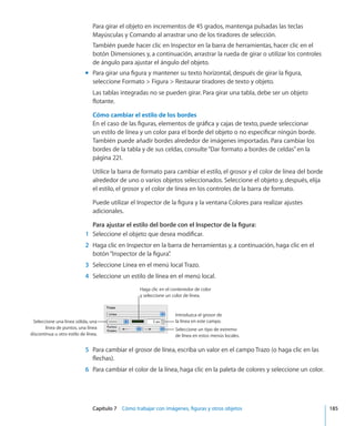 Capítulo 7    Cómo trabajar con imágenes, figuras y otros objetos	 185
Para girar el objeto en incrementos de 45 grados, mantenga pulsadas las teclas
Mayúsculas y Comando al arrastrar uno de los tiradores de selección.
También puede hacer clic en Inspector en la barra de herramientas, hacer clic en el
botón Dimensiones y, a continuación, arrastrar la rueda de girar o utilizar los controles
de ángulo para ajustar el ángulo del objeto.
Para girar una figura y mantener su texto horizontal, después de girar la figura,mm
seleccione Formato  Figura  Restaurar tiradores de texto y objeto.
Las tablas integradas no se pueden girar. Para girar una tabla, debe ser un objeto
flotante.
Cómo cambiar el estilo de los bordes
En el caso de las figuras, elementos de gráfica y cajas de texto, puede seleccionar
un estilo de línea y un color para el borde del objeto o no especificar ningún borde.
También puede añadir bordes alrededor de imágenes importadas. Para cambiar los
bordes de la tabla y de sus celdas, consulte“Dar formato a bordes de celdas” en la
página 221.
Utilice la barra de formato para cambiar el estilo, el grosor y el color de línea del borde
alrededor de uno o varios objetos seleccionados. Seleccione el objeto y, después, elija
el estilo, el grosor y el color de línea en los controles de la barra de formato.
Puede utilizar el Inspector de la figura y la ventana Colores para realizar ajustes
adicionales.
Para ajustar el estilo del borde con el Inspector de la figura:
	 1	 Seleccione el objeto que desea modificar.
	 2	 Haga clic en Inspector en la barra de herramientas y, a continuación, haga clic en el
botón“Inspector de la figura”.
	 3	 Seleccione Línea en el menú local Trazo.
	 4	 Seleccione un estilo de línea en el menú local.
Introduzca el grosor de
la línea en este campo.
Seleccione un tipo de extremo
de línea en estos menús locales.
Seleccione una línea sólida, una
línea de puntos, una línea
discontinua u otro estilo de línea.
Haga clic en el contenedor de color
y seleccione un color de línea.
	 5	 Para cambiar el grosor de línea, escriba un valor en el campo Trazo (o haga clic en las
flechas).
	 6	 Para cambiar el color de la línea, haga clic en la paleta de colores y seleccione un color.
 