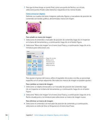 7	 Para que la línea tenga un punto final, como una punta de flecha o un círculo,
seleccione puntos finales sobre derecha e izquierda en los menús locales.
Cómo enmarcar objetos
Delimite sus cuadros de texto, imágenes, películas, figuras y marcadores de posición de
contenido con bordes gráficos, denominados marcos de imagen.
Para añadir un marco de imagen:
	 1	 Seleccione el contenido o marcador de posición de contenido, haga clic en Inspector
en la barra de herramientas y, a continuación, haga clic en el botón Figura.
	 2	 Seleccione“Marco de imagen”en el menú local Trazo y, a continuación, haga clic en la
miniatura para seleccionar uno.
Haga clic en esta
flecha y en la
miniatura para
seleccionar un
estilo de marco.
Para ajustar el grosor del marco, utilice el regulador de escala o escriba un porcentaje
específico en el campo adyacente. (No todos los marcos de imagen se pueden ajustar.)
Para cambiar un marco de imagen:
	 1	 Seleccione un objeto enmarcado o un marcador de posición de contenido, haga
clic en Inspector en la barra de herramientas y, a continuación, haga clic en el botón
Figura.
	 2	 Seleccione“Marco de imagen”en el menú local Trazo y, a continuación, haga clic en la
flecha situada junto a la miniatura para seleccionar un marco de imagen nuevo.
Para eliminar un marco de imagen:
Seleccione el contenido o el marcador de posición de contenido y, a continuación,mm
seleccione un estilo de línea (o Ninguno) en el menú local Trazo.
	 186		 Capítulo 7    Cómo trabajar con imágenes, figuras y otros objetos
 
