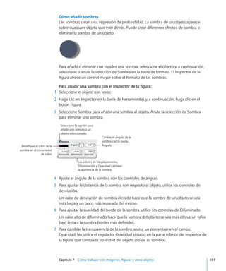 Capítulo 7    Cómo trabajar con imágenes, figuras y otros objetos	 187
Cómo añadir sombras
Las sombras crean una impresión de profundidad. La sombra de un objeto aparece
sobre cualquier objeto que esté detrás. Puede crear diferentes efectos de sombra o
eliminar la sombra de un objeto.
Para añadir o eliminar con rapidez una sombra, seleccione el objeto y, a continuación,
seleccione o anule la selección de Sombra en la barra de formato. El Inspector de la
figura ofrece un control mayor sobre el formato de las sombras.
Para añadir una sombra con el Inspector de la figura:
	 1	 Seleccione el objeto o el texto.
	 2	 Haga clic en Inspector en la barra de herramientas y, a continuación, haga clic en el
botón Figura.
	 3	 Seleccione Sombra para añadir una sombra al objeto. Anule la selección de Sombra
para eliminar una sombra.
Modifique el color de la
sombra en el contenedor
de color.
Cambie el ángulo de la
sombra con la rueda
Ángulo.
Los valores de Desplazamiento,
Difuminación y Opacidad cambian
la apariencia de la sombra.
Seleccione la opción para
añadir una sombra a un
objeto seleccionado.
	 4	 Ajuste el ángulo de la sombra con los controles de ángulo.
	 5	 Para ajustar la distancia de la sombra con respecto al objeto, utilice los controles de
desviación.
Un valor de desviación de sombra elevado hace que la sombra de un objeto se vea
más larga y un poco más separada del mismo.
	 6	 Para ajustar la suavidad del borde de la sombra, utilice los controles de Difuminado.
Un valor alto de difuminado hace que la sombra del objeto se vea más difusa; un valor
bajo le da a la sombra bordes más definidos.
	 7	 Para cambiar la transparencia de la sombra, ajuste un porcentaje en el campo
Opacidad. No utilice el regulador Opacidad situado en la parte inferior del Inspector de
la figura, que cambia la opacidad del objeto (no de su sombra).
 