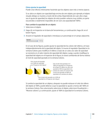 Capítulo 7    Cómo trabajar con imágenes, figuras y otros objetos	 189
Cómo ajustar la opacidad
Puede crear efectos interesantes haciendo que los objetos sean más o menos opacos.
Si se ubica un objeto con opacidad baja encima de otro objeto, por ejemplo, el objeto
situado debajo se muestra a través del de arriba. Dependiendo de cuán alto o bajo
sea el ajuste de opacidad, los objetos de atrás pueden volverse muy visibles, en parte
oscurecidos o totalmente imposibles de ver (con una opacidad del 100%).
Para cambiar la opacidad de un objeto:
	 1	 Seleccione el objeto.
	 2	 Haga clic en Inspector en la barra de herramientas y, a continuación, haga clic en el
botón Figura.
	 3	 Arrastre el regulador de opacidad o introduzca un porcentaje en el campo adyacente.
En el caso de las figuras, puede ajustar la opacidad de los colores del relleno y el trazo
independientemente de la opacidad del objeto. Si mueve el regulador Opacidad en la
ventana Colores para modificar el relleno o trazo de un color, ese valor de opacidad
se convierte en el valor máximo de opacidad del objeto. Luego, cuando modifique la
opacidad del objeto en el Inspector de la figura, lo estará cambiando de forma relativa
al nivel de opacidad ajustado en la ventana Colores.
Este círculo está ajustado en el
100% de opacidad en el“Inspector
de la figura”. El relleno de color está
ajustado al 50% de opacidad en la
ventana de colores. El contorno del
círculo está ajustado al 100% de
opacidad en la ventana de colores.
Este círculo está ajustado
en el 100% de opacidad
en el“Inspector de la figura”.
Este círculo está ajustado en el 50% de
opacidad en el“Inspector de la figura”.
Si cambia la opacidad de un objeto y después no puede restaurar el color de relleno
del objeto al 100%, puede deberse a que la opacidad se ajustó a menos del 100% en
la ventana Colores. Para solucionarlo, seleccione el objeto, seleccione Visualización 
“Mostrar colores”y, a continuación, ajuste al 100% la opacidad en la ventana Colores.
 
