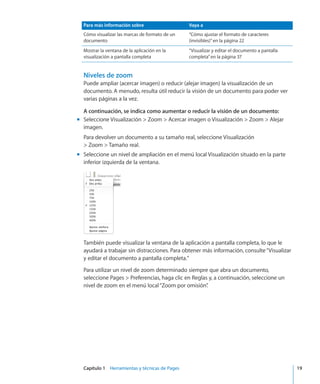 Capítulo 1    Herramientas y técnicas de Pages	 19
Para más información sobre Vaya a
Cómo visualizar las marcas de formato de un
documento
“Cómo ajustar el formato de caracteres
(invisibles)” en la página 22
Mostrar la ventana de la aplicación en la
visualización a pantalla completa
“Visualizar y editar el documento a pantalla
completa” en la página 37
Niveles de zoom
Puede ampliar (acercar imagen) o reducir (alejar imagen) la visualización de un
documento. A menudo, resulta útil reducir la visión de un documento para poder ver
varias páginas a la vez.
A continuación, se indica como aumentar o reducir la visión de un documento:
Seleccione Visualización  Zoom  Acercar imagen o Visualización  Zoom  Alejarmm
imagen.
Para devolver un documento a su tamaño real, seleccione Visualización
 Zoom  Tamaño real.
Seleccione un nivel de ampliación en el menú local Visualización situado en la partemm
inferior izquierda de la ventana.
También puede visualizar la ventana de la aplicación a pantalla completa, lo que le
ayudará a trabajar sin distracciones. Para obtener más información, consulte“Visualizar
y editar el documento a pantalla completa.”
Para utilizar un nivel de zoom determinado siempre que abra un documento,
seleccione Pages  Preferencias, haga clic en Reglas y, a continuación, seleccione un
nivel de zoom en el menú local“Zoom por omisión”.
 