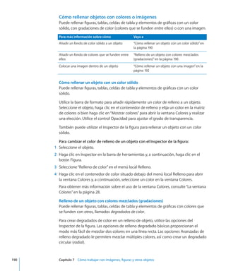 Cómo rellenar objetos con colores o imágenes
Puede rellenar figuras, tablas, celdas de tabla y elementos de gráficas con un color
sólido, con gradaciones de color (colores que se funden entre ellos) o con una imagen.
Para más información sobre cómo Vaya a
Añadir un fondo de color sólido a un objeto “Cómo rellenar un objeto con un color sólido” en
la página 190
Añadir un fondo de colores que se funden entre
ellos
“Relleno de un objeto con colores mezclados
(gradaciones)” en la página 190
Colocar una imagen dentro de un objeto “Cómo rellenar un objeto con una imagen” en la
página 192
Cómo rellenar un objeto con un color sólido
Puede rellenar figuras, tablas, celdas de tabla y elementos de gráficas con un color
sólido.
Utilice la barra de formato para añadir rápidamente un color de relleno a un objeto.
Seleccione el objeto, haga clic en el contenedor de relleno y elija un color en la matriz
de colores o bien haga clic en“Mostrar colores”para abrir la ventana Colores y realizar
una elección. Utilice el control Opacidad para ajustar el grado de transparencia.
También puede utilizar el Inspector de la figura para rellenar un objeto con un color
sólido.
Para cambiar el color de relleno de un objeto con el Inspector de la figura:
	 1	 Seleccione el objeto.
	 2	 Haga clic en Inspector en la barra de herramientas y, a continuación, haga clic en el
botón Figura.
	 3	 Seleccione“Relleno de color”en el menú local Relleno.
	 4	 Haga clic en el contenedor de color situado debajo del menú local Relleno para abrir
la ventana Colores y, a continuación, seleccione un color en la ventana Colores.
Para obtener más información sobre el uso de la ventana Colores, consulte“La ventana
Colores” en la página 28.
Relleno de un objeto con colores mezclados (gradaciones)
Puede rellenar figuras, tablas, celdas de tabla y elementos de gráficas con colores que
se funden con otros, llamados degradados de color.
Para crear degradados de color en un relleno de objeto, utilice las opciones del
Inspector de la figura. Las opciones de relleno degradado básicas proporcionan el
modo más fácil de mezclar dos colores en una línea recta. Las opciones Avanzadas de
relleno degradado le permiten mezclar múltiples colores, así como crear un degradado
circular (radial).
	 190		 Capítulo 7    Cómo trabajar con imágenes, figuras y otros objetos
 