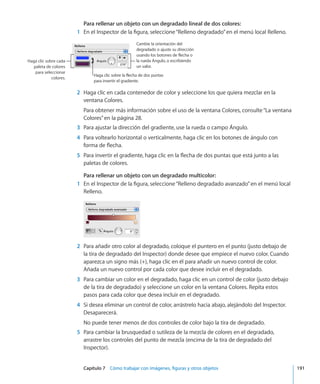 Capítulo 7    Cómo trabajar con imágenes, figuras y otros objetos	 191
Para rellenar un objeto con un degradado lineal de dos colores:
	 1	 En el Inspector de la figura, seleccione“Relleno degradado”en el menú local Relleno.
Haga clic sobre la flecha de dos puntas
para invertir el gradiente.
Cambie la orientación del
degradado o ajuste su dirección
usando los botones de flecha o
la rueda Ángulo, o escribiendo
un valor.
Haga clic sobre cada
paleta de colores
para seleccionar
colores.
	 2	 Haga clic en cada contenedor de color y seleccione los que quiera mezclar en la
ventana Colores.
Para obtener más información sobre el uso de la ventana Colores, consulte“La ventana
Colores” en la página 28.
	 3	 Para ajustar la dirección del gradiente, use la rueda o campo Ángulo.
	 4	 Para voltearlo horizontal o verticalmente, haga clic en los botones de ángulo con
forma de flecha.
	 5	 Para invertir el gradiente, haga clic en la flecha de dos puntas que está junto a las
paletas de colores.
Para rellenar un objeto con un degradado multicolor:
	 1	 En el Inspector de la figura, seleccione“Relleno degradado avanzado”en el menú local
Relleno.
	 2	 Para añadir otro color al degradado, coloque el puntero en el punto (justo debajo de
la tira de degradado del Inspector) donde desee que empiece el nuevo color. Cuando
aparezca un signo más (+), haga clic en él para añadir un nuevo control de color.
Añada un nuevo control por cada color que desee incluir en el degradado.
	 3	 Para cambiar un color en el degradado, haga clic en un control de color (justo debajo
de la tira de degradado) y seleccione un color en la ventana Colores. Repita estos
pasos para cada color que desea incluir en el degradado.
	 4	 Si desea eliminar un control de color, arrástrelo hacia abajo, alejándolo del Inspector.
Desaparecerá.
No puede tener menos de dos controles de color bajo la tira de degradado.
	 5	 Para cambiar la brusquedad o sutileza de la mezcla de colores en el degradado,
arrastre los controles del punto de mezcla (encima de la tira de degradado del
Inspector).
 