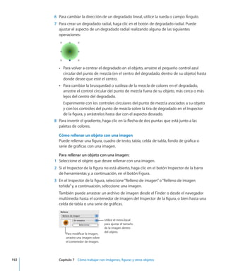 6	 Para cambiar la dirección de un degradado lineal, utilice la rueda o campo Ángulo.
	 7	 Para crear un degradado radial, haga clic en el botón de degradado radial. Puede
ajustar el aspecto de un degradado radial realizando alguna de las siguientes
operaciones:
Para volver a centrar el degradado en el objeto, arrastre el pequeño control azulÂÂ
circular del punto de mezcla (en el centro del degradado, dentro de su objeto) hasta
donde desee que esté el centro.
Para cambiar la brusquedad o sutileza de la mezcla de colores en el degradado,ÂÂ
arrastre el control circular del punto de mezcla fuera de su objeto, más cerca o más
lejos del centro del degradado.
Experimente con los controles circulares del punto de mezcla asociados a su objeto
y con los controles del punto de mezcla sobre la tira de degradado en el Inspector
de la figura, y arrástrelos hasta dar con el aspecto deseado.
	 8	 Para invertir el gradiente, haga clic en la flecha de dos puntas que está junto a las
paletas de colores.
Cómo rellenar un objeto con una imagen
Puede rellenar una figura, cuadro de texto, tabla, celda de tabla, fondo de gráfica o
serie de gráficas con una imagen.
Para rellenar un objeto con una imagen:
	 1	 Seleccione el objeto que desee rellenar con una imagen.
	 2	 Si el Inspector de la figura no está abierto, haga clic en el botón Inspector de la barra
de herramientas y, a continuación, en el botón Figura.
	 3	 En el Inspector de la figura, seleccione“Relleno de imagen”o“Relleno de imagen
teñida”y, a continuación, seleccione una imagen.
También puede arrastrar un archivo de imagen desde el Finder o desde el navegador
multimedia hasta el contenedor de imagen del Inspector de la figura, o bien hasta una
celda de tabla o una serie de gráficas.
Utilice el menú local
para ajustar el tamaño
de la imagen dentro
del objeto.
Para modificar la imagen,
arrastre una imagen sobre
el contenedor de imagen.
	 192		 Capítulo 7    Cómo trabajar con imágenes, figuras y otros objetos
 