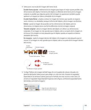 Capítulo 7    Cómo trabajar con imágenes, figuras y otros objetos	 193
	 4	 Seleccione una escala de imagen del menú local.
Escalar hasta ajustar:  redimensiona la imagen para lograr el mejor ajuste posible a las
dimensiones del objeto. Si la forma del objeto es diferente de la forma de la imagen
original, es posible que algunas partes de la imagen no aparezcan; también puede
aparecer un espacio en blanco alrededor de la imagen.
Escalar hasta llenar:  amplía o reduce la imagen de manera que quede un espacio
vacío mínimo a su alrededor, aunque la forma del objeto y de la imagen sea distinta.
Estirar:  ajusta la imagen de acuerdo con las dimensiones del objeto, pero la
distorsiona si el objeto tiene una forma diferente a la de la imagen original.
Tamaño original:  ubica la imagen dentro del objeto sin alterar sus dimensiones
originales. Si la imagen es más grande que el objeto, solo se ve parte de la imagen en
el mismo. Si la imagen es más pequeña que el objeto, queda un espacio en blanco
alrededor del mismo.
En mosaico:  repite la imagen dentro del objeto si la imagen es más pequeña que el
mismo. Si la imagen es más grande que el objeto, solo se ve parte de la imagen dentro
del mismo.
Escalar hasta ajustar Estirar
Tamaño original
En Mosaico
(imagen grande)
Escalar
hasta llenar
En Mosaico
(imagen pequeña)
En Mosaico (imagen grande)
	 5	 Si elige“Relleno de imagen teñida”, haga clic en la paleta de colores (situada a la
derecha del botón Seleccionar) para elegir un color de tinte. Arrastre el regulador
Opacidad en la ventana Colores para que el teñido sea más oscuro o más claro. (Si
arrastra el regulador Opacidad del Inspector de la figura, cambiará la opacidad tanto
del teñido como de la imagen.)
Haga clic para seleccionar un
color de tinte para la imagen.
 