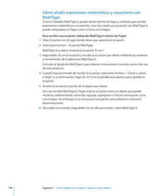 Cómo añadir expresiones matemáticas y ecuaciones con
MathType
Si tiene instalado MathType 6, puede abrirlo dentro de Pages y utilizarlo para escribir
expresiones matemáticas y ecuaciones. Una vez creada una ecuación con MathType 6,
puede manipularla en Pages como si fuera una imagen.
Para escribir una ecuación utilizando MathType 6 dentro de Pages:
	 1	 Sitúe el puntero en el lugar donde desea que aparezca la ecuación.
	 2	 Seleccione Insertar  Ecuación MathType.
MathType 6 se abre y muestra la ecuación“E=mc2
”.
	 3	 Haga doble clic en la ecuación y escriba la ecuación que desee mediante las ventanas
y herramientas de la aplicación MathType 6.
Consulte la Ayuda de MathType 6 para obtener instrucciones concretas acerca del uso
de este producto.
	 4	 Cuando haya terminado de escribir la ecuación, seleccione Archivo “Cerrar y volver
a Pages”y, a continuación, haga clic en Sí en la pantalla que aparece para guardar la
ecuación.
	 5	 Arrastre la ecuación al punto de la página que desee.
Una vez cerrado MathType 6, Pages trata la ecuación como un objeto que puede
recolocar, redimensionar, reorientar, agrupar, superponer o incluso enmascarar como
una imagen. Sin embargo, si se enmascara la ecuación, para editarla es necesario
desenmascararla.
	 6	 Para editar la ecuación, haga doble clic en ella para volver a abrir MathType 6.
	 194		 Capítulo 7    Cómo trabajar con imágenes, figuras y otros objetos
 