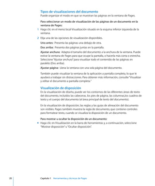 Tipos de visualizaciones del documento
Puede organizar el modo en que se muestran las páginas en la ventana de Pages.
Para seleccionar un modo de visualización de las páginas de un documento en la
ventana de Pages:
	 1	 Haga clic en el menú local Visualización situado en la esquina inferior izquierda de la
ventana.
	 2	 Elija una de las opciones de visualización disponibles.
Uno antes:  Presenta las páginas una debajo de otra.
Dos arriba:  Presenta dos páginas juntas en la pantalla.
Ajustar anchura:  Adapta el tamaño del documento a la anchura de la ventana. Puede
estirar la ventana de Pages para que ocupe la pantalla, o hacerla más corta o estrecha.
Seleccione“Ajustar anchura”para visualizar todo el contenido de las páginas en
paralelo (Dos arriba).
Ajustar página:  Llena la ventana con una sola página del documento.
También puede visualizar la ventana de la aplicación a pantalla completa, lo que le
ayudará a trabajar sin distracciones. Para obtener más información, consulte“Visualizar
y editar el documento a pantalla completa.”
Visualización de disposición
En la visualización de diseño, puede ver los contornos de las diferentes áreas de texto
del documento, incluidos las cabeceras, los pies de página, las columnas,los cuadros de
texto y el cuerpo del documento (el área principal de texto del documento).
En la visualización de disposición, las reglas y las guías de alineación del documento
son visibles. Pages también muestra la regla de documento, que contiene controles
para formatear texto, cuando se visualiza la disposición de un documento.
Para mostrar u ocultar la disposición de un documento:
Haga clic en Visualización en la barra de herramientas y, a continuación, seleccionemm
“Mostrar disposición”u“Ocultar disposición”.
	 20		 Capítulo 1    Herramientas y técnicas de Pages
 