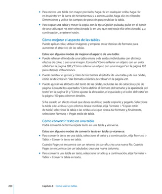 Para mover una tabla con mayor precisión, haga clic en cualquier celda, haga clicmm
en Inspector en la barra de herramientas y, a continuación, haga clic en el botón
Dimensiones y utilice los campos de posición para reubicar la tabla.
Para copiar una tabla y mover la copia, con la tecla Opción pulsada, pulse en el bordemm
de una tabla que no esté seleccionada (o en una que esté toda ella seleccionada) y, a
continuación, arrastre el ratón.
Cómo mejorar el aspecto de las tablas
Puede aplicar color, utilizar imágenes y emplear otras técnicas de formato para
aumentar el atractivo de las tablas.
Estos son algunos modos de mejorar el aspecto de una tabla:
Puede rellenar el fondo de una tabla entera o de celdas individuales con distintosmm
efectos de color, o con una imagen. Consulte“Cómo rellenar un objeto con un color
sólido” en la página 190 y“Cómo rellenar un objeto con una imagen” en la página 192
para obtener instrucciones.
Puede cambiar el grosor y color de los bordes alrededor de una tabla y de sus celdas,mm
como se describe en“Dar formato a bordes de celdas” en la página 221.
Puede ajustar los atributos del texto de las celdas, incluidas las de cabecera y pie demm
página. Consulte los apartados“Cómo definir el formato del tamaño y la apariencia del
texto” en la página 91 y“Cómo ajustar la alineación, el espaciado y el color del texto” en
la página 100 para obtener detalles.
Si ha creado un efecto visual que desea reutilizar, puede copiarlo y pegarlo. Seleccione
la tabla o las celdas cuyos efectos desea reutilizar, elija Formato “Copiar estilo
de tabla”, seleccione la tabla o las celdas a las que desea dar formato y, finalmente,
seleccione Formato  Pegar estilo de tabla.
Cómo convertir texto en una tabla
Podrá convertir de forma rápida texto en una tabla y viceversa.
Éstos son algunos modos de convertir texto en tablas y viceversa:
Para convertir texto en una tabla, seleccione el texto y, a continuación, elija Formato mm
Tabla  Convertir texto en tabla.
Cuando Pages se encuentra con un retorno de párrafo, crea una nueva fila. Cuando
Pages se encuentra con un tabulador, crea una nueva columna.
Para convertir una tabla en texto, seleccione la tabla y, a continuación, elija Formato mm
Tabla  Convertir tabla en texto.
	 200		 Capítulo 8    Cómo usar las tablas
 