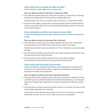 Capítulo 8    Cómo usar las tablas	 203
Cómo seleccionar un grupo de celdas de tabla
Puede seleccionar celdas adyacentes o no adyacentes.
Estos son algunos modos de seleccionar un grupo de celdas:
Para seleccionar celdas adyacentes, seleccione una celda y, a continuación, mantengamm
pulsada la tecla Mayúsculas mientras selecciona celdas adyacentes.
También puede hacer clic en una celda, pulsar y arrastrar por un intervalo de celdas.
Para seleccionar celdas no adyacentes, mantenga pulsada la tecla Comando mientrasmm
selecciona las celdas. Haga clic con la tecla Comando pulsada para anular la selección
de una celda del grupo.
Cómo seleccionar una fila o una columna en una tabla
El modo más rápido de seleccionar filas y columnas enteras es utilizar el Inspector de
la tabla.
Éstos son algunos modos de seleccionar filas y columnas:
Para seleccionar una fila o columna, utilice la opción“Seleccionar fila”o“Seleccionarmm
columna”del menú local“Editar filas y columnas”del Inspector de la tabla.
También puede utilizar las técnicas descritas en“Cómo seleccionar un grupo de celdas
de tabla”.
Para seleccionar varias filas, seleccione dos o más celdas contiguas verticalmente antesmm
de seleccionar la opción Seleccionar fila.
Para seleccionar varias columnas, seleccione dos o más celdas contiguasmm
horizontalmente antes de seleccionar la opción Seleccionar columna.
Cómo seleccionar los bordes de una celda
Si desea formatear los segmento de borde de celda, selecciónelos. Un segmento de
borde único es un lateral de una celda. Un segmento de borde largo incluye todos los
segmentos de borde únicos adyacentes.
Estos son algunos modos de seleccionar segmentos de borde:
Para seleccionar bordes específicos para varias celdas, seleccione la tabla, fila, columnamm
o celdas, haga clic en el botón Inspector de la barra de herramientas y, a continuación,
haga clic en el botón Tabla. Haga clic en los botones de Bordes de celdas en el panel
Tabla.
Para seleccionar un borde, seleccione la tabla y haga clic en el borde. Si la tabla no estámm
seleccionada, haga doble clic en el borde.
Cuando hay un borde de tabla seleccionado, al hacer clic en otro borde se selecciona
dicho borde. Al hacer clic en el mismo borde se selecciona un segmento.
 
