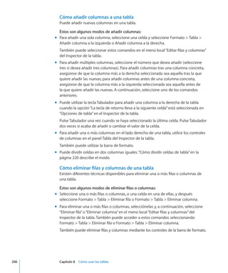 Cómo añadir columnas a una tabla
Puede añadir nuevas columnas en una tabla.
Éstos son algunos modos de añadir columnas:
Para añadir una sola columna, seleccione una celda y seleccione Formato  Tabla mm
Añadir columna a la izquierda o Añadir columna a la derecha.
También puede seleccionar estos comandos en el menú local“Editar filas y columnas”
del Inspector de la tabla.
Para añadir múltiples columnas, seleccione el número que desea añadir (seleccionemm
tres si desea añadir tres columnas). Para añadir columnas tras una columna concreta,
asegúrese de que la columna más a la derecha seleccionada sea aquella tras la que
quiere añadir las nuevas; para añadir columnas antes de una columna concreta,
asegúrese de que la columna más a la izquierda seleccionada sea aquella antes de
la que quiere añadir las nuevas. A continuación, seleccione uno de los comandos
anteriores.
Puede utilizar la tecla Tabulador para añadir una columna a la derecha de la tablamm
cuando la opción“La tecla de retorno lleva a la siguiente celda”está seleccionada en
“Opciones de tabla”en el Inspector de la tabla.
Pulse Tabulador una vez cuando se haya seleccionado la última celda. Pulse Tabulador
dos veces si acaba de añadir o cambiar el valor de la celda.
Para añadir una o más columnas en el lado derecho de una tabla, utilice los controlesmm
de columnas en el panel Tabla del Inspector de la tabla.
También puede utilizar la barra de formato.
Puede dividir celdas en dos columnas iguales.“mm Cómo dividir celdas de tabla” en la
página 220 describe el modo.
Cómo eliminar filas y columnas de una tabla
Existen diferentes técnicas disponibles para eliminar una o más filas o columnas de
una tabla.
Éstos son algunos modos de eliminar filas o columnas:
Seleccione una o más filas o columnas, o una celda en una de ellas, y despuésmm
seleccione Formato  Tabla  Eliminar fila o Formato  Tabla  Eliminar columna.
Para eliminar una o más filas o columnas, selecciónelas y, a continuación, seleccionemm
“Eliminar fila”o“Eliminar columna”en el menú local“Editar filas y columnas”del
Inspector de la tabla. También puede acceder a estos comandos seleccionando
Formato  Tabla  Eliminar fila o Formato  Tabla  Eliminar columna.
También puede eliminar filas y columnas mediante los controles de la barra de formato.
	 206		 Capítulo 8    Cómo usar las tablas
 