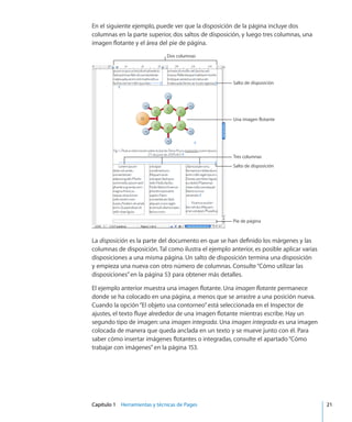 Capítulo 1    Herramientas y técnicas de Pages	 21
En el siguiente ejemplo, puede ver que la disposición de la página incluye dos
columnas en la parte superior, dos saltos de disposición, y luego tres columnas, una
imagen flotante y el área del pie de página.
Dos columnas
Salto de disposición
Pie de página
Salto de disposición
Una imagen flotante
Tres columnas
La disposición es la parte del documento en que se han definido los márgenes y las
columnas de disposición. Tal como ilustra el ejemplo anterior, es posible aplicar varias
disposiciones a una misma página. Un salto de disposición termina una disposición
y empieza una nueva con otro número de columnas. Consulte“Cómo utilizar las
disposiciones” en la página 53 para obtener más detalles.
El ejemplo anterior muestra una imagen flotante. Una imagen flotante permanece
donde se ha colocado en una página, a menos que se arrastre a una posición nueva.
Cuando la opción“El objeto usa contorneo”está seleccionada en el Inspector de
ajustes, el texto fluye alrededor de una imagen flotante mientras escribe. Hay un
segundo tipo de imagen: una imagen integrada. Una imagen integrada es una imagen
colocada de manera que queda anclada en un texto y se mueve junto con él. Para
saber cómo insertar imágenes flotantes o integradas, consulte el apartado“Cómo
trabajar con imágenes” en la página 153.
 