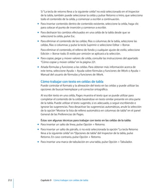 Si“La tecla de retorno lleva a la siguiente celda”no está seleccionado en el Inspector
de la tabla, también puede seleccionar la celda y pulsar Retorno o Intro, que selecciona
todo el contenido de la celda, y comenzar a escribir a continuación.
Para insertar contenido dentro de contenido existente, seleccione la celda, haga clicmm
para colocar el punto de inserción y comience a escribir.
Para deshacer los cambios efectuados en una celda de la tabla desde que semm
seleccionó la celda, pulse Esc.
Para eliminar el contenido de las celdas, filas o columnas de la tabla, seleccione lasmm
celdas, filas o columnas y pulse la tecla Suprimir o seleccione Editar  Borrar.
Para eliminar el contenido, el relleno de fondo y cualquier ajuste de estilo, seleccione
Edición  Borrar todo. El estilo por omisión se aplicará a la selección.
Para copiar, pegar y mover valores de celda, consulte las instrucciones del apartadomm
“Cómo copiar y mover celdas” en la página 221.
Añada fórmulas y funciones a las celdas. Para obtener más información acerca demm
este tema, seleccione Ayuda  Ayuda sobre fórmulas y funciones de iWork o Ayuda 
Manual del usuario de fórmulas y funciones de iWork.
Cómo trabajar con texto en celdas de tabla
Puede controlar el formato y la alineación del texto en las celdas y puede utilizar las
opciones de buscar/reemplazar y el corrector ortográfico.
Al escribir texto en una celda, Pages muestra el texto que se puede utilizar para
completar el contenido de la celda basándose en texto similar presente en otra parte
de la tabla. Puede utilizar el texto sugerido, si es adecuado, o seguir escribiendo e
ignorar las sugerencias. Para desactivar las sugerencias automáticas, anule la selección
de la opción“Mostrar la lista de relleno automático en columnas de tabla”en el panel
General de las Preferencias de Pages.
Éstas son algunas técnicas para trabajar con texto en las celdas de la tabla:
Para insertar un salto de línea, pulse Opción + Retorno.mm
Para insertar un salto de párrafo, si no está seleccionada la opción“La tecla Retornomm
lleva a la siguiente celda”en“Opciones de tabla”del Inspector de la tabla, pulse
Retorno. En caso contrario, pulse Opción + Retorno.
Para insertar una marca de tabulación en una tabla, pulse Opción + Tabulador.mm
	 212		 Capítulo 9    Cómo trabajar con celdas de tabla
 