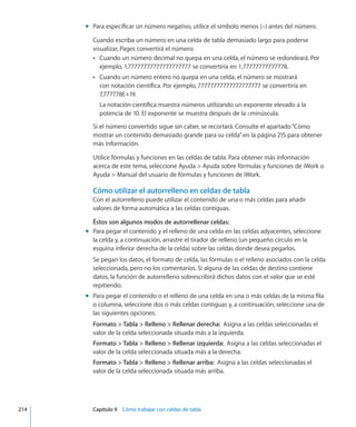 Para especificar un número negativo, utilice el símbolo menos (–) antes del número.mm
Cuando escriba un número en una celda de tabla demasiado largo para poderse
visualizar, Pages convertirá el número:
Cuando un número decimal no quepa en una celda, el número se redondeará. PorÂÂ
ejemplo, 1.77777777777777777777 se convertiría en 1,77777777777778.
Cuando un número entero no quepa en una celda, el número se mostraráÂÂ
con notación científica. Por ejemplo, 77777777777777777777 se convertiría en
7,777778E+19.
La notación científica muestra números utilizando un exponente elevado a la
potencia de 10. El exponente se muestra después de la Eminúscula.
Si el número convertido sigue sin caber, se recortará. Consulte el apartado“Cómo
mostrar un contenido demasiado grande para su celda” en la página 215 para obtener
más información.
Utilice fórmulas y funciones en las celdas de tabla. Para obtener más información
acerca de este tema, seleccione Ayuda  Ayuda sobre fórmulas y funciones de iWork o
Ayuda  Manual del usuario de fórmulas y funciones de iWork.
Cómo utilizar el autorrelleno en celdas de tabla
Con el autorrelleno puede utilizar el contenido de una o más celdas para añadir
valores de forma automática a las celdas contiguas.
Éstos son algunos modos de autorrellenar celdas:
Para pegar el contenido y el relleno de una celda en las celdas adyacentes, seleccionemm
la celda y, a continuación, arrastre el tirador de relleno (un pequeño círculo en la
esquina inferior derecha de la celda) sobre las celdas donde desea pegarlos.
Se pegan los datos, el formato de celda, las fórmulas o el relleno asociados con la celda
seleccionada, pero no los comentarios. Si alguna de las celdas de destino contiene
datos, la función de autorrelleno sobrescribirá dichos datos con el valor que se esté
repitiendo.
Para pegar el contenido o el relleno de una celda en una o más celdas de la misma filamm
o columna, seleccione dos o más celdas contiguas y, a continuación, seleccione una de
las siguientes opciones.
Formato  Tabla  Relleno  Rellenar derecha:  Asigna a las celdas seleccionadas el
valor de la celda seleccionada situada más a la izquierda.
Formato  Tabla  Relleno  Rellenar izquierda:  Asigna a las celdas seleccionadas el
valor de la celda seleccionada situada más a la derecha.
Formato  Tabla  Relleno  Rellenar arriba:  Asigna a las celdas seleccionadas el
valor de la celda seleccionada situada más arriba.
	 214		 Capítulo 9    Cómo trabajar con celdas de tabla
 