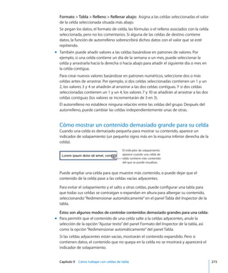 Capítulo 9    Cómo trabajar con celdas de tabla	 215
Formato  Tabla  Relleno  Rellenar abajo:  Asigna a las celdas seleccionadas el valor
de la celda seleccionada situada más abajo.
Se pegan los datos, el formato de celda, las fórmulas o el relleno asociados con la celda
seleccionada, pero no los comentarios. Si alguna de las celdas de destino contiene
datos, la función de autorrelleno sobrescribirá dichos datos con el valor que se esté
repitiendo.
También puede añadir valores a las celdas basándose en patrones de valores. Pormm
ejemplo, si una celda contiene un día de la semana o un mes, puede seleccionar la
celda y arrastrarla hacia la derecha o hacia abajo para añadir el siguiente día o mes en
la celda contigua.
Para crear nuevos valores basándose en patrones numéricos, seleccione dos o más
celdas antes de arrastrar. Por ejemplo, si dos celdas seleccionadas contienen un 1 y un
2, los valores 3 y 4 se añadirán al arrastrar a las dos celdas contiguas. Y si dos celdas
seleccionadas contienen un 1 y un 4, los valores 7 y 10 se añadirán al arrastrar a las dos
celdas contiguas (los valores se incrementarán de 3 en 3).
El autorrelleno no establece ninguna relación entre las celdas del grupo. Después del
autorrelleno, puede cambiar las celdas independientemente unas de otras.
Cómo mostrar un contenido demasiado grande para su celda
Cuando una celda es demasiado pequeña para mostrar su contenido, aparece un
indicador de solapamiento (un pequeño signo más en la esquina inferior derecha de la
celda).
El indicador de solapamiento
aparece cuando una celda de
tabla contiene más contenido
del que se puede visualizar.
Puede ampliar una celda para que muestre más contenido, o puede dejar que el
contenido de la celda pase a las celdas vacías adyacentes.
Para evitar el solapamiento y el salto a otras celdas, puede configurar una tabla para
que todas sus celdas se contraigan o expandan en altura para albergar su contenido,
seleccionando“Redimensionar automáticamente”en el panel Tabla del Inspector de la
tabla.
Éstos son algunos modos de controlar contenidos demasiado grandes para una celda:
Para permitir que el contenido de una celda salte a la celdas adyacentes, anule lamm
selección de la opción“Ajustar texto”del panel Formato del Inspector de la tabla, así
como la opción“Redimensionar automáticamente”del panel Tabla.
Si las celdas adyacentes están vacías, mostrarán el contenido expandido. Pero si
contienen datos, el contenido que no quepa en la celda no se mostrará y aparecerá el
indicador de solapamiento.
 