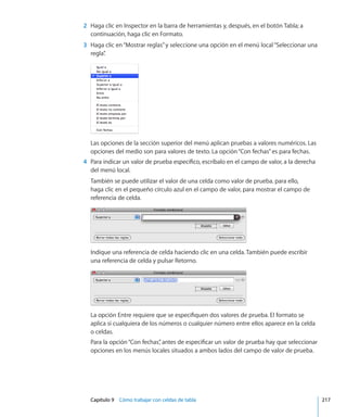 Capítulo 9    Cómo trabajar con celdas de tabla	 217
	 2	 Haga clic en Inspector en la barra de herramientas y, después, en el botón Tabla; a
continuación, haga clic en Formato.
	 3	 Haga clic en“Mostrar reglas”y seleccione una opción en el menú local“Seleccionar una
regla”.
Las opciones de la sección superior del menú aplican pruebas a valores numéricos. Las
opciones del medio son para valores de texto. La opción“Con fechas”es para fechas.
	 4	 Para indicar un valor de prueba específico, escríbalo en el campo de valor, a la derecha
del menú local.
También se puede utilizar el valor de una celda como valor de prueba. para ello,
haga clic en el pequeño círculo azul en el campo de valor, para mostrar el campo de
referencia de celda.
Indique una referencia de celda haciendo clic en una celda. También puede escribir
una referencia de celda y pulsar Retorno.
La opción Entre requiere que se especifiquen dos valores de prueba. El formato se
aplica si cualquiera de los números o cualquier número entre ellos aparece en la celda
o celdas.
Para la opción“Con fechas”, antes de especificar un valor de prueba hay que seleccionar
opciones en los menús locales situados a ambos lados del campo de valor de prueba.
 