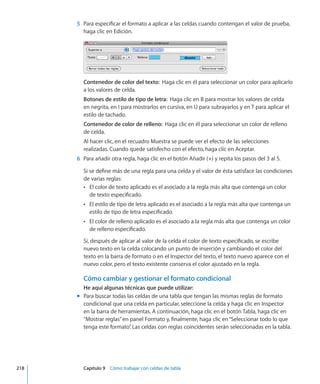 5	 Para especificar el formato a aplicar a las celdas cuando contengan el valor de prueba,
haga clic en Edición.
Contenedor de color del texto:  Haga clic en él para seleccionar un color para aplicarlo
a los valores de celda.
Botones de estilo de tipo de letra:  Haga clic en B para mostrar los valores de celda
en negrita, en I para mostrarlos en cursiva, en U para subrayarlos y en T para aplicar el
estilo de tachado.
Contenedor de color de relleno:  Haga clic en él para seleccionar un color de relleno
de celda.
Al hacer clic, en el recuadro Muestra se puede ver el efecto de las selecciones
realizadas. Cuando quede satisfecho con el efecto, haga clic en Aceptar.
	 6	 Para añadir otra regla, haga clic en el botón Añadir (+) y repita los pasos del 3 al 5.
Si se define más de una regla para una celda y el valor de ésta satisface las condiciones
de varias reglas:
El color de texto aplicado es el asociado a la regla más alta que contenga un colorÂÂ
de texto especificado.
El estilo de tipo de letra aplicado es el asociado a la regla más alta que contenga unÂÂ
estilo de tipo de letra especificado.
El color de relleno aplicado es el asociado a la regla más alta que contenga un colorÂÂ
de relleno especificado.
Si, después de aplicar al valor de la celda el color de texto especificado, se escribe
nuevo texto en la celda colocando un punto de inserción y cambiando el color del
texto en la barra de formato o en el Inspector del texto, el texto nuevo aparece con el
nuevo color, pero el texto existente conserva el color ajustado en la regla.
Cómo cambiar y gestionar el formato condicional
He aquí algunas técnicas que puede utilizar:
Para buscar todas las celdas de una tabla que tengan las mismas reglas de formatomm
condicional que una celda en particular, seleccione la celda y haga clic en Inspector
en la barra de herramientas. A continuación, haga clic en el botón Tabla, haga clic en
“Mostrar reglas”en panel Formato y, finalmente, haga clic en“Seleccionar todo lo que
tenga este formato”. Las celdas con reglas coincidentes serán seleccionadas en la tabla.
	 218		 Capítulo 9    Cómo trabajar con celdas de tabla
 