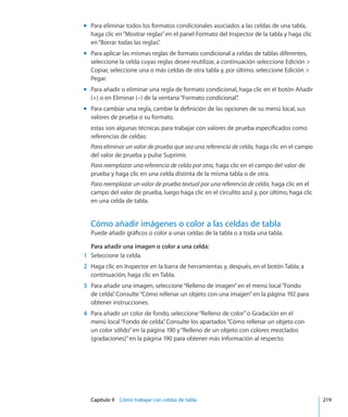 Capítulo 9    Cómo trabajar con celdas de tabla	 219
Para eliminar todos los formatos condicionales asociados a las celdas de una tabla,mm
haga clic en“Mostrar reglas”en el panel Formato del Inspector de la tabla y haga clic
en“Borrar todas las reglas”.
Para aplicar las mismas reglas de formato condicional a celdas de tablas diferentes,mm
seleccione la celda cuyas reglas desee reutilizar, a continuación seleccione Edición 
Copiar, seleccione una o más celdas de otra tabla y, por último, seleccione Edición 
Pegar.
Para añadir o eliminar una regla de formato condicional, haga clic en el botón Añadirmm
(+) o en Eliminar (–) de la ventana“Formato condicional”.
Para cambiar una regla, cambie la definición de las opciones de su menú local, susmm
valores de prueba o su formato.
estas son algunas técnicas para trabajar con valores de prueba especificados como
referencias de celdas:
Para eliminar un valor de prueba que sea una referencia de celda, haga clic en el campo
del valor de prueba y pulse Suprimir.
Para reemplazar una referencia de celda por otra, haga clic en el campo del valor de
prueba y haga clic en una celda distinta de la misma tabla o de otra.
Para reemplazar un valor de prueba textual por una referencia de celda, haga clic en el
campo del valor de prueba, luego haga clic en el circulito azul y, por último, haga clic
en una celda de tabla.
Cómo añadir imágenes o color a las celdas de tabla
Puede añadir gráficos o color a unas celdas de la tabla o a toda una tabla.
Para añadir una imagen o color a una celda:
	 1	 Seleccione la celda.
	 2	 Haga clic en Inspector en la barra de herramientas y, después, en el botón Tabla; a
continuación, haga clic en Tabla.
	 3	 Para añadir una imagen, seleccione“Relleno de imagen”en el menú local“Fondo
de celda”. Consulte“Cómo rellenar un objeto con una imagen” en la página 192 para
obtener instrucciones.
	 4	 Para añadir un color de fondo, seleccione“Relleno de color”o Gradación en el
menú local“Fondo de celda”. Consulte los apartados“Cómo rellenar un objeto con
un color sólido” en la página 190 y“Relleno de un objeto con colores mezclados
(gradaciones)” en la página 190 para obtener más información al respecto.
 