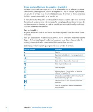 Cómo ajustar el formato de caracteres (invisibles)
Cada vez que pulsa la barra espaciadora, la tecla Tabulador o la tecla Retorno, o añade
una columna, una disposición, un salto de página o un salto de sección, Pages inserta
un carácter de formato en el documento. Estas marcas de formato se llaman caracteres
invisibles porque, por omisión, no se pueden ver.
A menudo, resulta útil que los caracteres de formato sean visibles, sobre todo si se está
formateando un documento más complejo. Por ejemplo, puede cambiar el formato de
un documento seleccionando un carácter invisible y, a continuación, pulsando la tecla
Suprimir para eliminar el formato.
Para ver invisibles:
	 1	 Haga clic en Visualización en la barra de herramientas y seleccione“Mostrar caracteres
invisibles”.
	 2	 Para que los caracteres invisibles destaquen más, puede cambiarles el color. Seleccione
Pages  Preferencias, haga clic en General y, después, haga clic en el contenedor de
color correspondiente a los caracteres invisibles y seleccione un color.
La tabla siguiente muestra lo que representa cada carácter de formato.
Carácter invisible Representa
Espacio
Espacio sin salto (Opción + barra espaciadora)
Tabulador
Salto de línea (Mayúsculas + Retorno)
Salto de párrafo (Retorno)
Salto de página
Salto de columna (“Cómo definir los saltos de
columna” en la página 55)
Salto de disposición (“Cómo definir los saltos de
disposición” en la página 55)
Salto de sección (“Cómo crear secciones” en la
página 65)
Punto de anclaje (para objetos integrados en
texto ajustado)
	 22		 Capítulo 1    Herramientas y técnicas de Pages
 