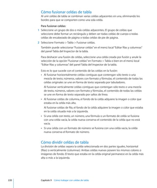 Cómo fusionar celdas de tabla
Al unir celdas de tabla se combinan varias celdas adyacentes en una, eliminando los
bordes para que se comporten como una sola celda.
Para fusionar celdas:
	 1	 Seleccione un grupo de dos o más celdas adyacentes. El grupo de celdas que
seleccione debe formar un rectángulo y deben ser todas celdas de cuerpo o todas
celdas de encabezado de página o todas celdas de pie de página.
	 2	 Seleccione Formato  Tabla  Fusionar celdas.
También puede seleccionar“Fusionar celdas”en el menú local“Editar filas y columnas”
del panel Tabla del Inspector de la tabla.
Para deshacer una fusión de celdas, seleccione una celda creada por fusión y anule la
selección de la opción“Fusionar celdas”en Formato  Tabla o bien en el menú local
“Editar filas y columnas”del panel Tabla del Inspector de la tabla.
Esto es lo que sucede con el contenido de las celdas en la fusión:
Al fusionar horizontalmente celdas contiguas que contengan sólo texto o unaÂÂ
mezcla de texto, números, valores con formato y fórmulas, el contenido de todas las
celdas originales se une en forma de texto separado por tabuladores.
Al fusionar verticalmente celdas contiguas que contengan sólo texto o una mezcla
de texto, números, valores con formato y fórmulas, el contenido de todas las celdas
se une en forma de texto separado por saltos de línea.
Al fusionar celdas de columna, el fondo de la celda adquiere la imagen o color queÂÂ
estaba en la celda más alta.
Al fusionar celdas de fila, el fondo de la celda adquiere la imagen o color que estaba
en la celda situada más a la izquierda.
Si una celda con texto, un número, una fórmula o un formato de celda se fusionaÂÂ
con una celda vacía, la celda nueva conserva el contenido de la celda que no está
vacía.
Si una celda con un formato de número se fusiona con una celda vacía, la celdaÂÂ
nueva conserva el formato de número.
Cómo dividir celdas de tabla
La división de celdas separa la celda seleccionada en dos partes iguales, horizontal
(filas) o verticalmente (columnas). Ambas celdas nuevas poseen los mismos colores o
imágenes de fondo. El texto que estaba en la celda original permanece en la celda más
alta o más a la izquierda.
	 220		 Capítulo 9    Cómo trabajar con celdas de tabla
 