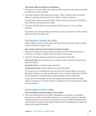 Capítulo 9    Cómo trabajar con celdas de tabla	 221
Para dividir celdas horizontal o verticalmente:
	 1	 Seleccione una o varias celdas. Para dividir una fila o columna entera, seleccione todas
las celdas de una fila o columna.
	 2	 Para dividir celdas en filas, seleccione Formato  Tabla  Dividir en filas. Para dividir
celdas en columnas, seleccione Formato  Tabla  Dividir en columnas.
También puede seleccionar“Dividir filas”o“Dividir columnas”en el menú local“Editar
filas y columnas”del Inspector de la tabla.
	 3	 Para crear unidades cada vez más pequeñas, repita los pasos 1 y 2 en las celdas
divididas.
Para volver a unir celdas divididas, fusiónelas tal y como se describe en“Cómo fusionar
celdas de tabla” en la página 220.
Dar formato a bordes de celdas
Puede modificar el grosor de las líneas y el color de los bordes de las celdas, o puede
ocultar el borde de cualquier celda.
Para cambiar el formato de los bordes de celda de la tabla:
	 1	 Seleccione el borde de celda que desee formatear. Consulte“Cómo seleccionar los
bordes de una celda” en la página 203 para obtener instrucciones.
	 2	 Utilice los controles de la barra de formato o del Inspector de la tabla.
Menú local Trazo:  permite seleccionar un estilo de relleno. Seleccione Ninguno para
ocultar los bordes.
Grosor de la línea:  controla el espesor del trazo.
Contenedor de color:  Permite seleccionar un color de relleno.
Si se hace clic en el contenedor de color de la barra de formato, aparece una matriz
de colores. Seleccione un color haciendo clic en él en la matriz o haga clic en“Mostrar
colores”para abrir la ventana Colores y utilizar opciones de color adicionales.
Si hace clic en el contenedor de color del Inspector de la tabla, se abre la ventana
Colores. Consulte en“La ventana Colores” en la página 28 las instrucciones para utilizar
esta herramienta.
Cómo copiar y mover celdas
Éstos son algunos modos de copiar y mover celdas:
Para mover celdas dentro de una tabla o desplazarlas a otra tabla o a una página,mm
seleccione una celda o varias celdas contiguas y, a continuación, arrastre la selección
(cuando el puntero se convierta en una mano) hasta que las celdas de destino estén
seleccionadas. Los valores de las celdas de destino son reemplazados, y los valores de
la ubicación original, eliminados.
 
