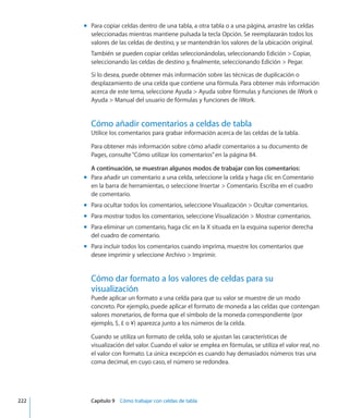 Para copiar celdas dentro de una tabla, a otra tabla o a una página, arrastre las celdasmm
seleccionadas mientras mantiene pulsada la tecla Opción. Se reemplazarán todos los
valores de las celdas de destino, y se mantendrán los valores de la ubicación original.
También se pueden copiar celdas seleccionándolas, seleccionando Edición  Copiar,
seleccionando las celdas de destino y, finalmente, seleccionando Edición  Pegar.
Si lo desea, puede obtener más información sobre las técnicas de duplicación o
desplazamiento de una celda que contiene una fórmula. Para obtener más información
acerca de este tema, seleccione Ayuda  Ayuda sobre fórmulas y funciones de iWork o
Ayuda  Manual del usuario de fórmulas y funciones de iWork.
Cómo añadir comentarios a celdas de tabla
Utilice los comentarios para grabar información acerca de las celdas de la tabla.
Para obtener más información sobre cómo añadir comentarios a su documento de
Pages, consulte“Cómo utilizar los comentarios” en la página 84.
A continuación, se muestran algunos modos de trabajar con los comentarios:
Para añadir un comentario a una celda, seleccione la celda y haga clic en Comentariomm
en la barra de herramientas, o seleccione Insertar  Comentario. Escriba en el cuadro
de comentario.
Para ocultar todos los comentarios, seleccione Visualización  Ocultar comentarios.mm
Para mostrar todos los comentarios, seleccione Visualización  Mostrar comentarios.mm
Para eliminar un comentario, haga clic en la X situada en la esquina superior derechamm
del cuadro de comentario.
Para incluir todos los comentarios cuando imprima, muestre los comentarios quemm
desee imprimir y seleccione Archivo  Imprimir.
Cómo dar formato a los valores de celdas para su
visualización
Puede aplicar un formato a una celda para que su valor se muestre de un modo
concreto. Por ejemplo, puede aplicar el formato de moneda a las celdas que contengan
valores monetarios, de forma que el símbolo de la moneda correspondiente (por
ejemplo, $, £ o ¥) aparezca junto a los números de la celda.
Cuando se utiliza un formato de celda, solo se ajustan las características de
visualización del valor. Cuando el valor se emplea en fórmulas, se utiliza el valor real, no
el valor con formato. La única excepción es cuando hay demasiados números tras una
coma decimal, en cuyo caso, el número se redondea.
	 222		 Capítulo 9    Cómo trabajar con celdas de tabla
 